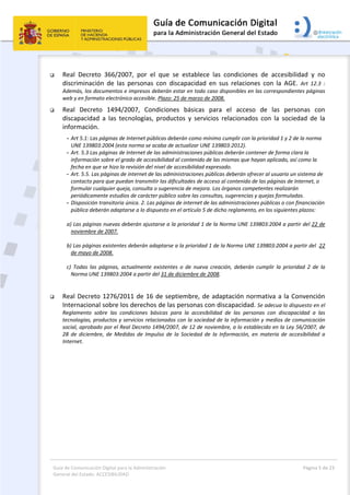 Guía de Comunicación Digital para la Administración 
General del Estado: ACCESIBILIDAD 
  Página 5 de 23 
 
 Real  Decreto  366/2007,  por  el  que  se  establece  las  condiciones  de  accesibilidad  y  no 
discriminación  de  las  personas  con  discapacidad  en  sus  relaciones  con  la  AGE.  Art  12.3  : 
Además, los documentos e impresos deberán estar en todo caso disponibles en las correspondientes páginas 
web y en formato electrónico accesible. Plazo: 25 de marzo de 2008.  
 Real  Decreto  1494/2007,  Condiciones  básicas  para  el  acceso  de  las  personas  con 
discapacidad  a  las  tecnologías,  productos  y  servicios  relacionados  con  la  sociedad  de  la 
información. 
- Art 5.1: Las páginas de Internet públicas deberán como mínimo cumplir con la prioridad 1 y 2 de la norma 
UNE 139803:2004 (esta norma se acaba de actualizar UNE 139803:2012).  
- Art. 5.3 Las páginas de Internet de las administraciones públicas deberán contener de forma clara la 
información sobre el grado de accesibilidad al contenido de las mismas que hayan aplicado, así como la 
fecha en que se hizo la revisión del nivel de accesibilidad expresado.  
- Art. 5.5. Las páginas de internet de las administraciones públicas deberán ofrecer al usuario un sistema de 
contacto para que puedan transmitir las dificultades de acceso al contenido de las páginas de Internet, o 
formular cualquier queja, consulta o sugerencia de mejora. Los órganos competentes realizarán 
periódicamente estudios de carácter público sobre las consultas, sugerencias y quejas formuladas. 
- Disposición transitoria única. 2. Las páginas de internet de las administraciones públicas o con financiación 
pública deberán adaptarse a lo dispuesto en el artículo 5 de dicho reglamento, en los siguientes plazos: 
a) Las páginas nuevas deberán ajustarse a la prioridad 1 de la Norma UNE 139803:2004 a partir del 22 de 
noviembre de 2007. 
b) Las páginas existentes deberán adaptarse a la prioridad 1 de la Norma UNE 139803:2004 a partir del  22 
de mayo de 2008.  
c)  Todas  las  páginas,  actualmente  existentes  o  de  nueva  creación,  deberán  cumplir  la  prioridad  2  de  la 
Norma UNE 139803:2004 a partir del 31 de diciembre de 2008.  
 
 Real Decreto 1276/2011 de 16 de septiembre, de adaptación normativa a la Convención 
Internacional sobre los derechos de las personas con discapacidad. Se adecua lo dispuesto en el 
Reglamento  sobre  las  condiciones  básicas  para  la  accesibilidad  de  las  personas  con  discapacidad  a  las 
tecnologías, productos y servicios relacionados con la sociedad de la información y medios de comunicación 
social, aprobado por el Real Decreto 1494/2007, de 12 de noviembre, a lo establecido en la Ley 56/2007, de 
28  de  diciembre,  de  Medidas  de  Impulso  de  la  Sociedad  de  la  Información,  en  materia  de  accesibilidad  a 
Internet. 
 
 
 
 