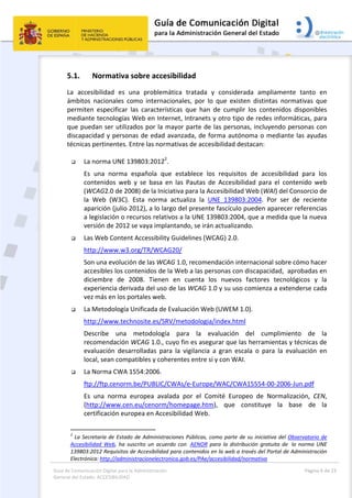 Guía de Comunicación Digital para la Administración 
General del Estado: ACCESIBILIDAD 
  Página 6 de 23 
 
5.1. Normativa sobre accesibilidad 
La  accesibilidad  es  una  problemática  tratada  y  considerada  ampliamente  tanto  en 
ámbitos  nacionales  como  internacionales,  por  lo  que  existen  distintas  normativas  que 
permiten  especificar  las  características  que  han  de  cumplir  los  contenidos  disponibles 
mediante tecnologías Web en Internet, Intranets y otro tipo de redes informáticas, para 
que puedan ser utilizados por la mayor parte de las personas, incluyendo personas con 
discapacidad y personas de edad avanzada, de forma autónoma o mediante las ayudas 
técnicas pertinentes. Entre las normativas de accesibilidad destacan: 
 
 La norma UNE 139803:20122
.  
Es  una  norma  española  que  establece  los  requisitos  de  accesibilidad  para  los 
contenidos  web  y  se  basa  en  las  Pautas  de  Accesibilidad  para  el  contenido  web 
(WCAG2.0 de 2008) de la Iniciativa para la Accesibilidad Web (WAI) del Consorcio de 
la  Web  (W3C).  Esta  norma  actualiza  la  UNE  139803:2004.  Por  ser  de  reciente 
aparición (julio 2012), a lo largo del presente fascículo pueden aparecer referencias 
a legislación o recursos relativos a la UNE 139803:2004, que a medida que la nueva 
versión de 2012 se vaya implantando, se irán actualizando. 
 Las Web Content Accessibility Guidelines (WCAG) 2.0. 
http://www.w3.org/TR/WCAG20/ 
Son una evolución de las WCAG 1.0, recomendación internacional sobre cómo hacer 
accesibles los contenidos de la Web a las personas con discapacidad,  aprobadas en 
diciembre  de  2008.  Tienen  en  cuenta  los  nuevos  factores  tecnológicos  y  la 
experiencia derivada del uso de las WCAG 1.0 y su uso comienza a extenderse cada 
vez más en los portales web. 
 La Metodología Unificada de Evaluación Web (UWEM 1.0). 
http://www.technosite.es/SRV/metodologia/index.html 
Describe  una  metodología  para  la  evaluación  del  cumplimiento  de  la 
recomendación WCAG 1.0., cuyo fin es asegurar que las herramientas y técnicas de 
evaluación  desarrolladas  para  la  vigilancia  a  gran  escala  o  para  la  evaluación  en 
local, sean compatibles y coherentes entre sí y con WAI. 
 La Norma CWA 1554:2006. 
ftp://ftp.cenorm.be/PUBLIC/CWAs/e‐Europe/WAC/CWA15554‐00‐2006‐Jun.pdf 
Es  una  norma  europea  avalada  por  el  Comité  Europeo  de  Normalización,  CEN, 
(http://www.cen.eu/cenorm/homepage.htm),  que  constituye  la  base  de  la 
certificación europea en Accesibilidad Web. 
                                                       
2
 La Secretaría de Estado de Administraciones Públicas, como parte de su iniciativa del Observatorio de 
Accesibilidad  Web,  ha  suscrito  un  acuerdo  con   AENOR  para  la  distribución  gratuita  de   la  norma  UNE 
139803:2012 Requisitos de Accesibilidad para contenidos en la web a través del Portal de Administración 
Electrónica: http://administracionelectronica.gob.es/PAe/accesibilidad/normativa 
 