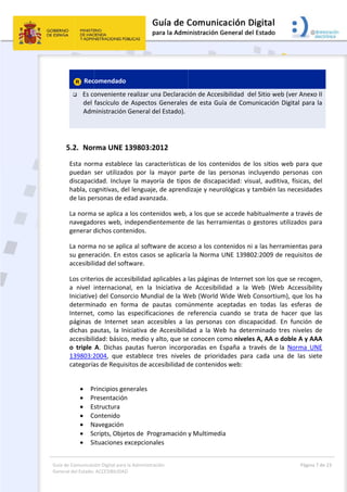Guía 
Gene
de Comunicaci
eral del Estado:
 
 Rec
 Es co
del 
Adm
  
5.2. Nor
Esta  nor
puedan 
discapac
habla, co
de las pe
La norma
navegado
generar d
La norma
su gener
accesibili
Los criter
a  nivel  i
Iniciative
determin
Internet,
páginas 
dichas  p
accesibili
o  triple 
139803:2
categoría
 
 P
 P
 E
 C
 N
 Sc
 S
ión Digital para
 ACCESIBILIDAD
comendado
onveniente
fascículo d
ministración
rma UNE 1
ma  estable
ser  utilizad
idad.  Incluy
ognitivas, de
ersonas de e
a se aplica a
ores web, i
dichos cont
a no se apli
ración. En e
idad del sof
rios de acce
internacion
e) del Conso
nado  en  fo
  como  las 
de  Interne
autas,  la  In
idad: básico
A.  Dichas 
2004,  que 
as de Requi
rincipios ge
resentación
structura  
ontenido  
Navegación 
cripts, Obje
ituaciones e
a la Administrac
D 
o  
e realizar un
e Aspectos 
n General de
139803:20
ece  las  cara
dos  por  la 
ye  la  mayo
el lenguaje,
edad avanza
a los conten
independie
tenidos. 
ica al softw
estos casos 
ftware. 
esibilidad a
nal,  en  la  I
orcio Mund
orma  de  pa
especificac
t  sean  acc
niciativa  de
o, medio y a
pautas  fue
establece  t
sitos de acc
enerales  
n  
etos de  Pro
excepciona
ción 
na Declaraci
Generales 
el Estado).
012 
acterísticas 
mayor  par
ría  de  tipo
, de aprend
ada. 
nidos web, 
ntemente d
ware de acce
se aplicaría
plicables a 
Iniciativa  d
dial de la W
autas  comú
ciones  de 
esibles  a  la
  Accesibilid
alto, que se
ron  incorpo
tres  nivele
cesibilidad d
gramación 
les  
 
ión de Acce
de esta Gu
de  los  con
rte  de  las 
s  de discap
dizaje y neu
a los que s
de las herra
eso a los co
a la Norma 
las páginas 
e  Accesibil
Web (World 
únmente  a
referencia 
as  persona
dad  a  la  W
e conocen c
oradas  en 
s  de  priori
de contenid
y Multimed
esibilidad  d
uía de Com
tenidos  de 
personas  in
pacidad:  vis
rológicas y 
se accede h
amientas o
ontenidos n
UNE 13980
de Interne
lidad  a  la 
Wide Web
aceptadas  e
cuando  se 
s  con  disca
eb  ha  dete
como nivele
España  a  t
idades  para
dos web:  
dia 
el Sitio web
municación 
los  sitios  w
ncluyendo 
sual,  auditiv
también la
abitualmen
 gestores u
i a las herra
02:2009 de
t son los qu
Web  (Web
 Consortium
en  todas  la
trata  de  h
apacidad.  E
erminado  tr
es A, AA o d
través  de  la
a  cada  una
Página
b (ver Anex
Digital para
web  para  q
personas  c
va,  físicas, 
as necesidad
nte a través 
utilizados pa
amientas pa
e requisitos 
ue se recog
b  Accessibi
m), que los 
as  esferas 
hacer  que 
En  función 
res  niveles 
doble A y A
a  Norma  U
a  de  las  sie
a 7 de 23 
o II 
a la 
que 
con 
del 
des 
de 
ara 
ara 
de 
en, 
lity 
ha 
de 
las 
de 
de 
AAA 
UNE 
ete 
 