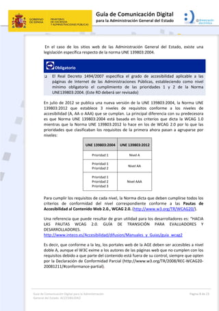 Guía de Comunicación Digital para la Administración 
General del Estado: ACCESIBILIDAD 
  Página 8 de 23 
 
 En  el  caso  de  los  sitios  web  de  las  Administración  General  del  Estado,  existe  una 
legislación específica respecto de la norma UNE 139803:2004. 
 Obligatorio 
 El  Real  Decreto  1494/2007  especifica  el  grado  de  accesibilidad  aplicable  a  las 
páginas  de  Internet  de  las  Administraciones  Públicas,  estableciendo  como  nivel 
mínimo  obligatorio  el  cumplimiento  de  las  prioridades  1  y  2  de  la  Norma 
UNE139803:2004. (Este RD deberá ser revisado)  
En julio de 2012 se publica una nueva versión de la UNE 139803:2004, la Norma UNE 
139803:2012  que  establece  3  niveles  de  requisitos  conforme  a  los  niveles  de 
accesibilidad (A, AA o AAA) que se cumplan. La principal diferencia con su predecesora 
es  que  Norma  UNE  139803:2004  está  basada  en  los  criterios  que  dicta  la  WCAG  1.0 
mientras que la Norma UNE 139803:2012 lo hace en los de WCAG 2.0 por lo que las 
prioridades que clasificaban los requisitos de la primera ahora pasan a agruparse por 
niveles: 
UNE 139803:2004 UNE 139803:2012
Prioridad 1  Nivel A 
Prioridad 1 
Prioridad 2 
Nivel AA 
Prioridad 1 
Prioridad 2 
Prioridad 3 
Nivel AAA 
Para cumplir los requisitos de cada nivel, la Norma dicta que deben cumplirse todos los 
criterios  de  conformidad  del  nivel  correspondiente  conforme  a  las  Pautas  de 
Accesibilidad al Contenido Web 2.0., WCAG 2.0. (http://www.w3.org/TR/WCAG20/).  
Una referencia que puede resultar de gran utilidad para los desarrolladores es: “HACIA 
LAS  PAUTAS  WCAG  2.0.  GUÍA  DE  TRANSICIÓN  PARA  EVALUADORES  Y 
DESARROLLADORES.  
http://www.inteco.es/Accesibilidad/difusion/Manuales_y_Guias/guia_wcag2  
Es decir, que conforme a la ley, los portales web de la AGE deben ser accesibles a nivel 
doble A, aunque el W3C exime a los autores de las páginas web que no cumplen con los 
requisitos debido a que parte del contenido está fuera de su control, siempre que opten 
por la Declaración de Conformidad Parcial (http://www.w3.org/TR/2008/REC‐WCAG20‐
20081211/#conformance‐partial). 
 