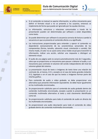 Guía de Comunicación Digital para la Administración 
General del Estado: ACCESIBILIDAD 
  Página 10 de 23 
 
 Si el contenido no textual no aporta información, se utiliza únicamente para 
definir  el  formato  visual  o  no  se  presenta  a  los  usuarios,  entonces  se 
implementa de forma que pueda ser ignorado por las ayudas técnicas. 
 La  información,  estructura  y  relaciones  comunicadas  a  través  de  la 
presentación  pueden  ser  determinadas  por  software  o  están  disponibles 
como texto. 
 Se puede determinar por software la secuencia correcta de lectura cuando la 
secuencia en que se presenta el contenido afecta a su significado. 
 Las  instrucciones  proporcionadas  para  entender  y  operar  el  contenido  no 
dependerán  exclusivamente  de  las  características  sensoriales  de  los 
componentes  (forma,  tamaño,  ubicación  visual,  orientación  o  sonido).  Del 
mismo modo, el color no se usará como único medio visual para transmitir la 
información,  indicar  una  acción,  solicitar  una  respuesta  o  distinguir  un 
elemento visual. 
 El audio de una página web no sonará automáticamente más de 3 segundos, 
salvo que se proporcione un mecanismo para pausar o detener el audio, o un 
mecanismo para controlar el volumen del sonido independiente del nivel de 
volumen global del sistema. 
 La presentación visual de texto e imágenes de texto tiene una relación de 
contraste de, al menos, 4.5:1, excepto en el caso de textos grandes (relación 
3:1), logotipos o en el caso de que los textos o imágenes forman parte del 
interfaz gráfico. 
 Para  contenido  de  audio  o  video  grabado,  se  debe  proporcionar  una 
alternativa que presente información equivalente. Se debe hacer igualmente 
en los multimedia sincronizados. 
 Se proporcionarán subtítulos para el contenido de audio grabado dentro de 
contenido  multimedia  sincronizado,  excepto  cuando  la  presentación  es  un 
contenido  multimedia  alternativo  al  texto  y  está  claramente  identificado 
como tal. 
 Se proporcionarán subtítulos para todo el contenido de audio en directo de 
los multimedia sincronizados. 
 Se  proporcionará  una  audio  descripción  para  todo  el  contenido  de  vídeo 
grabado dentro de contenido multimedia sincronizado. 
 
