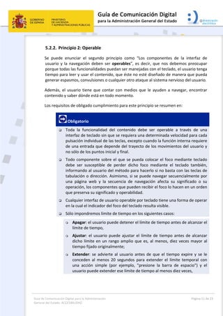 Guía de Comunicación Digital para la Administración 
General del Estado: ACCESIBILIDAD 
  Página 11 de 23 
 
5.2.2. Principio 2: Operable 
Se  puede  enunciar  el  segundo  principio  como  “Los  componentes  de  la  interfaz  de 
usuario y la navegación deben ser operables”, es decir, que nos debemos preocupar 
porque todas las funcionalidades puedan ser manejadas con el teclado, el usuario tenga 
tiempo para leer y usar el contenido, que éste no esté diseñado de manera que pueda 
generar espasmos, convulsiones o cualquier otro ataque al sistema nervioso del usuario. 
Además, el usuario tiene que contar con medios que le ayuden a navegar, encontrar 
contenido y saber dónde está en todo momento. 
Los requisitos de obligado cumplimiento para este principio se resumen en: 
 Obligatorio 
 Toda  la  funcionalidad  del  contenido  debe  ser  operable  a  través  de  una 
interfaz de teclado sin que se requiera una determinada velocidad para cada 
pulsación individual de las teclas, excepto cuando la función interna requiere 
de una entrada que depende del trayecto de los movimientos del usuario y 
no sólo de los puntos inicial y final. 
 Todo componente sobre el que se pueda colocar el foco mediante teclado 
debe  ser  susceptible  de  perder  dicho  foco  mediante  el  teclado  también, 
informando al usuario del método para hacerlo si no basta con las teclas de 
tabulación o dirección. Asimismo, si se puede navegar secuencialmente por 
una  página  web  y  la  secuencia  de  navegación  afecta  su  significado  o  su 
operación, los componentes que pueden recibir el foco lo hacen en un orden 
que preserva su significado y operabilidad. 
 Cualquier interfaz de usuario operable por teclado tiene una forma de operar 
en la cual el indicador del foco del teclado resulta visible. 
 Sólo impondremos límite de tiempo en los siguientes casos: 
 Apagar: el usuario puede detener el límite de tiempo antes de alcanzar el 
límite de tiempo, 
 Ajustar: el usuario puede ajustar el límite de tiempo antes de alcanzar 
dicho límite en un rango amplio que es, al menos, diez veces mayor al 
tiempo fijado originalmente; 
 Extender:  se  advierte  al  usuario  antes  de  que el  tiempo  expire y  se  le 
conceden  al  menos  20  segundos  para  extender  el  límite  temporal  con 
una  acción  simple  (por  ejemplo,  "presione  la  barra  de  espacio")  y  el 
usuario puede extender ese límite de tiempo al menos diez veces, 
 