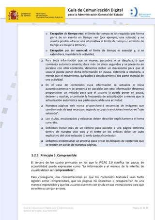 Guía de Comunicación Digital para la Administración 
General del Estado: ACCESIBILIDAD 
  Página 12 de 23 
 
 Excepción de tiempo real: el límite de tiempo es un requisito que forma 
parte  de  un  evento  en  tiempo  real  (por  ejemplo,  una  subasta)  y  no 
resulta posible ofrecer una alternativa al límite de tiempo o el límite de 
tiempo es mayor a 20 horas, 
 Excepción  por  ser  esencial:  el  límite  de  tiempo  es  esencial  y,  si  se 
extendiera, invalidaría la actividad, 
 Para  toda  información  que  se  mueve,  parpadea  o  se  desplaza,  o  que 
comienza automáticamente, dura más de cinco segundos y se presenta en 
paralelo  con  otro  contenido,  debemos  incluir  un  mecanismo  para  que  el 
usuario  pueda  poner  dicha  información  en  pausa,  detenerla  u  ocultarla,  a 
menos que el movimiento, parpadeo o desplazamiento sea parte esencial de 
una actividad. 
 En  el  caso  de  contenidos  cuya  información  se  actualiza  o  inicia 
automáticamente y se presenta en paralelo con otra información debemos 
proporcionar  un  método  para  que  el  usuario  la  pueda  poner  en  pausa, 
detener u ocultar, o controlar la frecuencia de actualización a menos que la 
actualización automática sea parte esencial de una actividad. 
 Nuestras  páginas  web  nunca  proporcionará  secuencias  de  imágenes  que 
cambien más de tres veces por segundo o cuyas transiciones involucren “rojo 
saturado”. 
 Los títulos, encabezados y etiquetas deben describir explícitamente el tema 
concreto. 
 Debemos  incluir  más  de  un  camino  para  acceder  a  una  página  concreta 
dentro  de  nuestro  sitio  web  y  el  texto  de  los  enlaces  debe  ser  auto 
explicativo del sitio enlazado (o serlo junto al contexto). 
 Debemos proporcionar un proceso para evitar los bloques de contenido que 
se repiten en varias de nuestras páginas. 
5.2.3. Principio 3: Comprensible 
El  tercero  de  los  cuatro  principios  en  los  que  la  WCAG  2.0  clasifica  las  pautas  de 
accesibilidad  puede  expresarse  como  “La  información  y  el  manejo  de  la  interfaz  de 
usuario deben ser comprensibles”. 
Para  conseguirlo,  nos  concentraremos  en  que  los  contenidos  textuales  sean  tanto 
legibles  como  comprensibles,  que  las  páginas  no  aparezcan  o  desaparezcan  de  una 
manera imprevisible y que los usuarios cuenten con ayuda en sus interacciones para que 
se eviten o corrijan errores. 
 
 