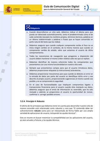 Guía de Comunicación Digital para la Administración 
General del Estado: ACCESIBILIDAD 
  Página 13 de 23 
 
 
 Obligatorio 
 Cuando  desarrollemos  un  sitio  web,  debemos  indicar  el  idioma  para  que 
pueda ser detectado automáticamente, tanto el predeterminado como el de 
cada contenido (excepto los nombres propios, términos técnicos, palabras en 
un  idioma  indeterminado  y  palabras  o  frases  que  se  hayan  convertido  en 
parte natural del texto que las rodea). 
 Debemos asegurar que cuando cualquier componente recibe el foco no se 
inicia  ningún  cambio  en  el  contexto,  de  la  misma  manera  que  cuando  un 
componente  cambia  de  estado,  salvo  que  avisemos  al  usuario  de  dicho 
comportamiento. 
 Todos  los  mecanismos  de  navegación  que  pongamos  a  disposición  del 
usuario deben mantener el mismo orden relativo cada vez que se repitan. 
 Debemos  identificar  de  manera  coherente  todos  los  componentes  que 
presentemos con una misma funcionalidad en nuestro sitio web. 
 Siempre  que  presentemos  campos  para  que  el  usuario  introduzca  datos, 
debemos proporcionar etiquetas (o instrucciones) aclaratorias. 
 Debemos proporcionar mecanismos para que cuando se detecte un error en 
la  entrada  de  datos  por  parte  del  usuario  se  identifique  dicho  error  y  sea 
descrito al propio usuario, proporcionando sugerencias al mismo cuando sea 
posible y no se comprometa la seguridad. 
 En  el  caso  de  funcionalidades  que  impliquen  compromisos  legales  o 
transacciones  financieras  para  el  usuario  cuando  éste  manipula  sus  datos, 
debemos  asegurar  que  el  envío  de  información  es  reversible,  que  ha  sido 
revisada  y  además  se  proporciona  al  usuario  la  oportunidad  de  revisar, 
confirmar o  corregir posibles errores. 
5.2.4. Principio 4: Robusto 
El último de los principios que debemos tener en cuenta para desarrollar nuestro sitio de 
manera  accesible  está  relacionado  conla  robustez  y  reza  que  “El  contenido  debe  ser 
suficientemente  robusto  como  para  ser  interpretado  de  forma  fiable  por  una  amplia 
variedad de aplicaciones de usuario, incluyendo las ayudas técnicas”. 
Esto se resume en buscar maximizar la compatibilidad con las aplicaciones del usuario, 
ya sean actuales o futuras, y las ayudas técnicas. 
 
 
 