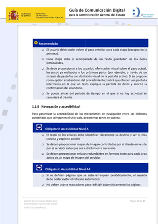 Guía 
Adm
ASPE
 
de Comunicaci
inistración Gen
ECTOS GENERAL
 
 
 Rec




1.1.6 N
Para  gar
contenid
      



      


ión Digital para
neral del Estado
LES   
comendado
 El usuari
primera)
 Cada  et
introduc
 Se debe 
los  paso
sistema 
como op
intermed
confirma
 Se  pued
cancelar
Navegación
rantizar  la 
dos que com
   Obligator
 El texto 
conciso y
 Se deben
por el se
 Se deben
activa de
   Obligator
 Si  se  de
debe po
 No debe
a 
o  
o  
io debe pod
). 
tapa  debe 
cidos. 
proporcion
os  ya  realiza
de pestaña
pción el aba
dia  en  la  q
ación del ab
de  avisar  d
rá el trámite
n y accesib
accesibilida
mponen el s
rio Accesibi
de los enla
y explicito p
n proporcio
ervidor salvo
n proporcio
e un mapa d
rio Accesibi
efinen  pági
der evitar e
en usarse m
der volver a
ir  acompa
nar a los us
ados  y  los 
as con distin
andono del 
que  un  tex
bandono. 
el  periodo 
e. 
bilidad  
ad  de  los  m
sitio web, de
ilidad Nivel
aces debe i
posible 
onar mapas 
o que sea e
onar enlaces
de imagen d
ilidad Nivel
nas  que  se
el refresco a
arcadores p
 
al paso ante
añada  de  u
suarios info
próximos  p
nción visual 
procedimie
xto  explique
de  tiempo
mecanismos
eberemos t
l A 
identificar c
de imagen 
strictament
s redundan
del servidor
l AA 
e  auto‐refre
automático.
para redirig
erior para c
un  “auto  g
rmación vis
pasos  (por 
de la pesta
ento, habrá 
e  la  pérdid
o  en  el  que
s  de  naveg
tener en cue
claramente
controlado
te necesario
tes en form
r 
esquen  per
. 
gir automáti
cada etapa 
guardado” 
sual sobre e
ejemplo,  a
aña activa). 
que ofrece
da  de  dato
e  si  no  hay
ación  entre
enta: 
e su destino
os por el clie
o 
mato texto p
riódicament
icamente la
Página 16 de 
 
(excepto en
de  los  da
el paso actu
  través  de 
Si se propo
er una panta
s  y  solicite
y  actividad 
e  los  distin
o y ser lo m
ente en vez
para cada á
te,  el  usua
as páginas.
80 
n la 
tos 
ual, 
un 
one 
alla 
e  la 
se 
tos 
más 
 de 
rea 
ario 
 