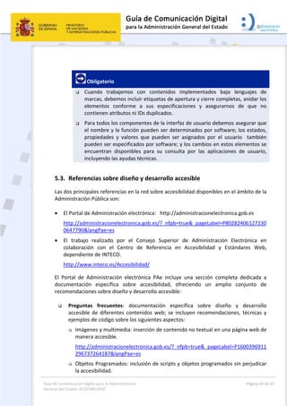 Guía de Comunicación Digital para la Administración 
General del Estado: ACCESIBILIDAD 
  Página 14 de 23 
 
 
 Obligatorio 
 Cuando  trabajemos  con  contenidos  implementados  bajo  lenguajes  de 
marcas, debemos incluir etiquetas de apertura y cierre completas, anidar los 
elementos  conforme  a  sus  especificaciones  y  asegurarnos  de  que  no 
contienen atributos ni IDs duplicados. 
 Para todos los componentes de la interfaz de usuario debemos asegurar que 
el nombre y la función pueden ser determinados por software; los estados, 
propiedades  y  valores  que  pueden  ser  asignados  por  el  usuario    también 
pueden ser especificados por software; y los cambios en estos elementos se 
encuentran  disponibles  para  su  consulta  por  las  aplicaciones  de  usuario, 
incluyendo las ayudas técnicas. 
5.3. Referencias sobre diseño y desarrollo accesible 
Las dos principales referencias en la red sobre accesibilidad disponibles en el ámbito de la 
Administración Pública son: 
 
 El Portal de Administración electrónica:   http://administracionelectronica.gob.es 
http://administracionelectronica.gob.es/?_nfpb=true&_pageLabel=P80282406127230
0647790&langPae=es 
 El  trabajo  realizado  por  el  Consejo  Superior  de  Administración  Electrónica  en 
colaboración  con  el  Centro  de  Referencia  en  Accesibilidad  y  Estándares  Web, 
dependiente de INTECO. 
http://www.inteco.es/Accesibilidad/ 
El  Portal  de  Administración  electrónica  PAe  incluye  una  sección  completa  dedicada  a 
documentación  específica  sobre  accesibilidad,  ofreciendo  un  amplio  conjunto  de 
recomendaciones sobre diseño y desarrollo accesible: 
 
 Preguntas  frecuentes:  documentación  específica  sobre  diseño  y  desarrollo 
accesible de diferentes contenidos web; se incluyen recomendaciones, técnicas y 
ejemplos de código sobre los siguientes aspectos: 
 Imágenes y multimedia: inserción de contenido no textual en una página web de 
manera accesible.  
http://administracionelectronica.gob.es/?_nfpb=true&_pageLabel=P1600396911
296737264187&langPae=es 
 Objetos Programados: inclusión de scripts y objetos programados sin perjudicar 
la accesibilidad. 
 