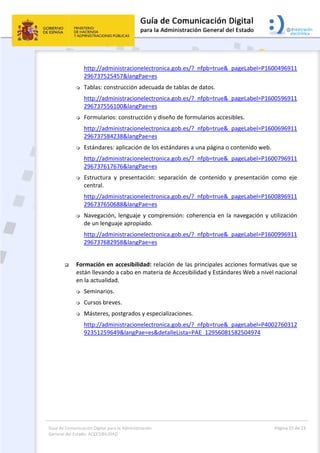 Guía de Comunicación Digital para la Administración 
General del Estado: ACCESIBILIDAD 
  Página 15 de 23 
 
http://administracionelectronica.gob.es/?_nfpb=true&_pageLabel=P1600496911
296737525457&langPae=es 
 Tablas: construcción adecuada de tablas de datos.  
http://administracionelectronica.gob.es/?_nfpb=true&_pageLabel=P1600596911
296737556100&langPae=es 
 Formularios: construcción y diseño de formularios accesibles.  
http://administracionelectronica.gob.es/?_nfpb=true&_pageLabel=P1600696911
296737584238&langPae=es 
 Estándares: aplicación de los estándares a una página o contenido web.  
http://administracionelectronica.gob.es/?_nfpb=true&_pageLabel=P1600796911
296737617676&langPae=es 
 Estructura  y  presentación:  separación  de  contenido  y  presentación  como  eje 
central.  
http://administracionelectronica.gob.es/?_nfpb=true&_pageLabel=P1600896911
296737650688&langPae=es 
 Navegación, lenguaje y comprensión: coherencia en la navegación y utilización 
de un lenguaje apropiado. 
http://administracionelectronica.gob.es/?_nfpb=true&_pageLabel=P1600996911
296737682958&langPae=es 
 
 Formación en accesibilidad: relación de las principales acciones formativas que se 
están llevando a cabo en materia de Accesibilidad y Estándares Web a nivel nacional 
en la actualidad. 
 Seminarios. 
 Cursos breves. 
 Másteres, postgrados y especializaciones. 
http://administracionelectronica.gob.es/?_nfpb=true&_pageLabel=P4002760312
92351259649&langPae=es&detalleLista=PAE_12956081582504974 
 
 