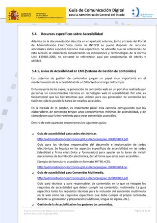 Guía de Comunicación Digital para la Administración 
General del Estado: ACCESIBILIDAD 
  Página 16 de 23 
 
5.4. Recursos específicos sobre Accesibilidad 
Además de la documentación descrita en el apartado anterior, tanto a través del Portal 
de  Administración  Electrónica  como  de  INTECO  se  puede  disponer  de  recursos 
adicionales sobre aspectos técnicos más específicos. Se advierte que las referencias de 
esta sección se elaboraron considerando las indicaciones y terminologías de la norma 
UNE  139803:2004,  no  obstante  se  referencian  aquí  por  considerarlas  de  interés  y 
utilidad. 
5.4.1. Guías de Accesibilidad en CMS (Sistema de Gestión de Contenidos) 
Los  sistemas  de  gestión  de  contenidos  juegan  un  papel  muy  importante  en  el 
mantenimiento de la accesibilidad de un Sitio Web a lo largo del tiempo. 
En la mayoría de los casos, la generación de contenido web en un portal es realizada por  
personas  sin  conocimientos  técnicos  en  tecnologías  web  ni  accesibilidad.  Por  ello,  es 
fundamental  que  las  herramientas  que  utilizan  para  esa  generación  de  contenido  les 
faciliten todo lo posible la tarea de crearlos accesibles. 
En  la  medida  de  lo  posible,  es  importante  paliar  esta  carencia  consiguiendo  que  los 
elaboradores de contenido tengan unos conocimientos mínimos de accesibilidad, y de 
cómo deben usar la herramienta para crear contenidos accesibles. 
Dentro de este apartado encontramos las siguientes guías: 
 
 Guía de accesibilidad para sedes electrónicas. 
http://administracionelectronica.gob.es/recursos/pae_000005883.pdf 
Guía  para  los  técnicos  responsables  del  desarrollo  e  implantación  de  sedes 
electrónicas.  Se  focaliza  en  los  aspectos  específicos  de  accesibilidad  en  las  sedes 
(identidad  y  firma  electrónica  y  formularios)  para  ayudar  en  la  tarea  de  incluir 
mecanismos de tramitación electrónica, de tal forma que estos sean accesibles.  
Ejemplo de formulario accesible en formato XHTML+CSS:  
http://administracionelectronica.gob.es/recursos/pae_000005884.rar 
 Guía de accesibilidad para Contenidos Multimedia. 
http://administracionelectronica.gob.es/recursos/pae_020000881.pdf 
Guía  para  técnicos  y  para  responsables  de  contenidos  en  la  que  se  recogen  los 
requisitos de accesibilidad que deben cumplir los contenidos multimedia. La guía 
especifica tanto los requisitos técnicos para la inclusión del contenido multimedia 
en  la  web  como  los  requisitos  específicos  que  debe  cumplir  el  propio  contenido 
durante su generación y preparación (subtítulos, lengua de signos, etc.). 
 Gestión de la Accesibilidad en los gestores de contenidos. 
 