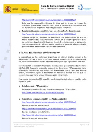 Guía de Comunicación Digital para la Administración 
General del Estado: ACCESIBILIDAD 
  Página 17 de 23 
 
http://administracionelectronica.gob.es/recursos/pae_000005534.pdf 
Guía  para  los  responsables  técnicos  de  sitios  web  en  la  que  se  recogen  las 
cuestiones que se deben tener en cuenta y que se deben cuidar e implementar en 
las implantaciones de portales mediante gestores de contenidos. 
 Cuestiones básicas de accesibilidad para los editores finales de contenidos. 
http://administracionelectronica.gob.es/recursos/pae_000005533.pdf 
Guía  que  recoge  las  cuestiones  de  accesibilidad  que  deben  atender  los  editores 
finales de contenidos, en su mayoría no técnicos, en la edición y generación diaria 
de contenidos. La guía se distribuye con licencia CreativeCommons, lo que permite 
que los responsables de cada sitio puedan modificar su contenido adaptándolo a las 
particularidades de edición en cada uno de sus entornos.  
5.4.2. Guía de Accesibilidad en Documentos PDF 
La  accesibilidad  de  los  contenidos  disponibles  en  Internet  implica  también  a  los 
documentos PDF, por lo tanto, es necesario asegurar que este tipo de documentos, que 
son visualizados desde una interfaz diferente al navegador web, sigan siendo accesibles. 
Los ficheros PDF no se deben utilizar como excusa para no generar contenidos mediante 
(X)HTML+CSS. En general no se debe abusar de los documentos PDF para proporcionar 
información,  utilizándolos  únicamente  en  determinados  casos  como  por  ejemplo 
folletos,  documentos  legales  o  documentos  de  naturaleza  extensa  para  los  que  sea 
conveniente proporcionar una versión descargable e imprimible. 
Para generar documentos PDF accesibles puede seguir las indicaciones recogidas en las 
siguientes guías: 
 
 Guía Breve sobre PDF accesibles. 
Consideraciones generales para generar un documento PDF accesible. 
http://www.inteco.es/file/53K3CS39zGAjFMGrFyYwxQ 
 
 Accesibilidad en documentos PDF con Adobe Acrobat 9.0. 
http://administracionelectronica.gob.es/recursos/pae_000005536.pdf 
Ejemplo práctico en formato Word. 
http://administracionelectronica.gob.es/recursos/pae_000005537.doc 
Ejemplo práctico en formato Writer. 
http://administracionelectronica.gob.es/recursos/pae_000005538.odt 
Ejemplo práctico en formato PDF. 
 