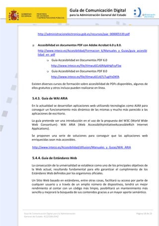 Guía de Comunicación Digital para la Administración 
General del Estado: ACCESIBILIDAD 
  Página 18 de 23 
 
http://administracionelectronica.gob.es/recursos/pae_000005539.pdf  
 
 Accesibilidad en documentos PDF con Adobe Acrobat 6.0 y 8.0. 
http://www.inteco.es/Accesibilidad/Formacion_6/Manuales_y_Guias/guia_accesibi
lidad_en_pdf 
 Guía Accesibilidad en Documentos PDF 6.0 
http://www.inteco.es/file/tlmwu6CL4jRApbHgFsyFSw 
 Guía Accesibilidad en Documentos PDF 8.0 
http://www.inteco.es/file/tlmwu6CL4jTLTugIYxDKfA 
Existen diversos cursos de formación sobre accesibilidad de PDFs disponibles, algunos de 
ellos gratuitos y otros incluso pueden realizarse en línea. 
5.4.3. Guía de WAI ARIA 
En la actualidad se desarrollan aplicaciones web utilizando tecnologías como AJAX para 
conseguir un funcionamiento más dinámico de las mismas y mucho más parecido a las 
aplicaciones de escritorio.   
La guía pretende ser una introducción en el uso de la propuesta del W3C (World Wide 
Web  Consortium):  WAI  ARIA  (Web  AccessibilityInitiativeAccessibleRich  Internet 
Applications). 
Se  proponen  una  serie  de  soluciones  para  conseguir  que  las  aplicaciones  web 
enriquecidas sean más accesibles. 
http://www.inteco.es/Accesibilidad/difusion/Manuales_y_Guias/WAI_ARIA 
5.4.4. Guía de Estándares Web 
La consecución de la universalidad se establece como uno de los principales objetivos de 
la  Web  actual,  resultando  fundamental  para  ello  garantizar  el  cumplimiento  de  los 
Estándares Web definidos por los organismos oficiales. 
Un Sitio Web basado en estándares, entre otras cosas, facilitará su acceso por parte de 
cualquier  usuario  y  a  través  de  un  amplio  número  de  dispositivos,  tendrá  un  mejor 
rendimiento  al  contar  con  un  código  más  limpio,  posibilitará  un  mantenimiento  más 
sencillo y mejorará la búsqueda de sus contenidos gracias a un mayor aporte semántico. 
 