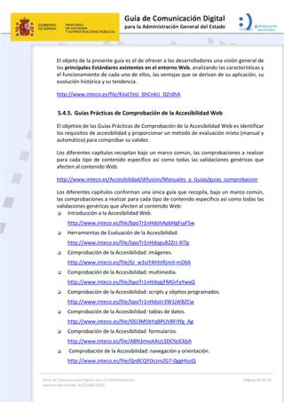 Guía de Comunicación Digital para la Administración 
General del Estado: ACCESIBILIDAD 
  Página 19 de 23 
 
El objeto de la presente guía es el de ofrecer a los desarrolladores una visión general de 
los principales Estándares existentes en el entorno Web, analizando las características y 
el funcionamiento de cada uno de ellos, las ventajas que se derivan de su aplicación, su 
evolución histórica y su tendencia. 
http://www.inteco.es/file/KiIat7eU_6hCnkU_DZrdhA 
5.4.5. Guías Prácticas de Comprobación de la Accesibilidad Web 
El objetivo de las Guías Prácticas de Comprobación de la Accesibilidad Web es identificar 
los requisitos de accesibilidad y proporcionar un método de evaluación mixto (manual y 
automático) para comprobar su validez. 
Los diferentes capítulos recopilan bajo un marco común, las comprobaciones a realizar 
para cada tipo de contenido específico así como todas las validaciones genéricas que 
afecten al contenido Web. 
http://www.inteco.es/Accesibilidad/difusion/Manuales_y_Guias/guias_comprobacion 
Los diferentes capítulos conforman una única guía que recopila, bajo un marco común, 
las comprobaciones a realizar para cada tipo de contenido específico así como todas las 
validaciones genéricas que afecten al contenido Web: 
 Introducción a la Accesibilidad Web. 
http://www.inteco.es/file/bpoTr1nHdohApbHgFsyFSw 
 Herramientas de Evaluación de la Accesibilidad. 
http://www.inteco.es/file/bpoTr1nHdoguB2ZrJ‐Xl7g   
 Comprobación de la Accesibilidad: imágenes. 
http://www.inteco.es/file/6J_w3sJYAhhtRjmJl‐mD6A   
 Comprobación de la Accesibilidad: multimedia. 
http://www.inteco.es/file/bpoTr1nHdogjFMGrFyYwxQ 
 Comprobación de la Accesibilidad: scripts y objetos programados. 
http://www.inteco.es/file/bpoTr1nHdoiir3W1jWBZCw 
 Comprobación de la Accesibilidad: tablas de datos. 
http://www.inteco.es/file/l0G3M5bYqBPUVBFiYfg_Ag   
 Comprobación de la Accesibilidad: formularios. 
http://www.inteco.es/file/A8N3mxskAizLSDCfeJCkbA 
  Comprobación de la Accesibilidad: navegación y orientación. 
http://www.inteco.es/file/Qn8CQYOczmZG7‐0ggHlozQ 
 