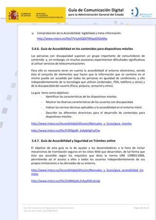 Guía de Comunicación Digital para la Administración 
General del Estado: ACCESIBILIDAD 
  Página 20 de 23 
 
 Comprobación de la Accesibilidad: legibilidad y meta‐información. 
http://www.inteco.es/file/l7V1ykSQ00TMlxpjOX2pMw 
5.4.6. Guía de Accesibilidad en los contenidos para dispositivos móviles 
Las  personas  con  discapacidad  suponen  un  grupo  importante  de  consumidores  de 
contenido  y, sin embargo, en muchas ocasiones experimentan dificultades significativas 
al utilizar servicios de telecomunicaciones.  
Para  ello  es  necesario  tener  en  cuenta  la  accesibilidad  al  entorno  electrónico,  siendo 
ésta  el  conjunto  de  elementos  que  hacen  que  la  información  que  se  contiene  en  el 
mismo  pueda  ser  accedido  por  todas  las  personas  en  igualdad  de  condiciones,  y  ello 
independientemente de la tecnología que utilicen (ordenador, PDA, teléfono y otros) y 
de la discapacidad del usuario (física, psíquica, sensorial y otras). 
La guía  tiene como objetivos: 
- Identificar las características de los dispositivos móviles. 
- Mostrar las diversas características de los usuarios con discapacidad. 
- Indicar las normas técnicas aplicables a la accesibilidad en el entorno móvil. 
- Describir  las  diferentes  directrices  para  el  desarrollo  de  contenidos  para 
dispositivos móviles. 
http://www.inteco.es/Accesibilidad/difusion/Manuales_y_Guias/guia_moviles 
http://www.inteco.es/file/P1fDfgoM_jhApbHgFsyFSw 
5.4.7. Guía de Accesibilidad y Seguridad en Trámites online 
El  objetivo  de  esta  guía  es  la  de  ayudar  a  los  desarrolladores  a  la  hora  de  incluir 
mecanismos de tramitación seguros en los sitios Web que desarrollan, de tal forma que 
ésta  sea  accesible  según  los  requisitos  que  dicta  la  norma  UNE  139803:2004, 
permitiendo  así  el  acceso  a  ellos  a  todos  los  usuarios  independientemente  de  sus 
propias limitaciones o las derivadas de su entorno. 
http://www.inteco.es/Accesibilidad/difusion/Manuales_y_Guias/guia_accesibilidad_tra
mites 
http://www.inteco.es/file/2U8BQytkL2rAyyRDEuknZg 
 