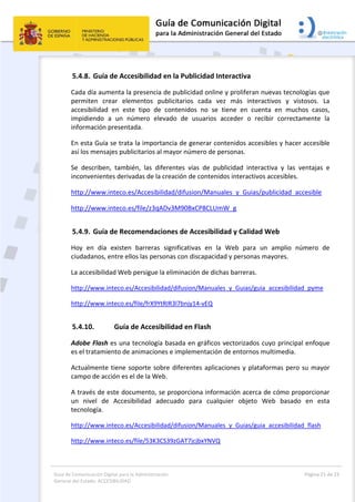 Guía de Comunicación Digital para la Administración 
General del Estado: ACCESIBILIDAD 
  Página 21 de 23 
 
5.4.8. Guía de Accesibilidad en la Publicidad Interactiva 
Cada día aumenta la presencia de publicidad online y proliferan nuevas tecnologías que 
permiten  crear  elementos  publicitarios  cada  vez  más  interactivos  y  vistosos.  La 
accesibilidad  en  este  tipo  de  contenidos  no  se  tiene  en  cuenta  en  muchos  casos, 
impidiendo  a  un  número  elevado  de  usuarios  acceder  o  recibir  correctamente  la 
información presentada. 
En esta Guía se trata la importancia de generar contenidos accesibles y hacer accesible 
así los mensajes publicitarios al mayor número de personas. 
Se  describen,  también,  las  diferentes  vías  de  publicidad  interactiva  y  las  ventajas  e 
inconvenientes derivadas de la creación de contenidos interactivos accesibles. 
http://www.inteco.es/Accesibilidad/difusion/Manuales_y_Guias/publicidad_accesible 
http://www.inteco.es/file/z3qADv3M90BxCP8CLUmW_g 
5.4.9. Guía de Recomendaciones de Accesibilidad y Calidad Web 
Hoy  en  día  existen  barreras  significativas  en  la  Web  para  un  amplio  número  de 
ciudadanos, entre ellos las personas con discapacidad y personas mayores. 
La accesibilidad Web persigue la eliminación de dichas barreras. 
http://www.inteco.es/Accesibilidad/difusion/Manuales_y_Guias/guia_accesibilidad_pyme 
http://www.inteco.es/file/frX9YtRIR3l7bnjy14‐vEQ 
5.4.10. Guía de Accesibilidad en Flash 
Adobe Flash es una tecnología basada en gráficos vectorizados cuyo principal enfoque 
es el tratamiento de animaciones e implementación de entornos multimedia. 
Actualmente tiene soporte sobre diferentes aplicaciones y plataformas pero su mayor 
campo de acción es el de la Web. 
A través de este documento, se proporciona información acerca de cómo proporcionar 
un  nivel  de  Accesibilidad  adecuado  para  cualquier  objeto  Web  basado  en  esta 
tecnología. 
http://www.inteco.es/Accesibilidad/difusion/Manuales_y_Guias/guia_accesibilidad_flash 
http://www.inteco.es/file/53K3CS39zGAT7jcjbxYNVQ 
 
