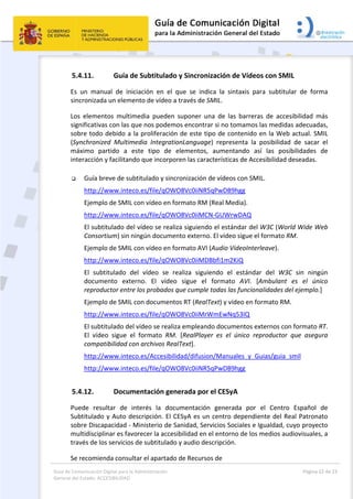 Guía de Comunicación Digital para la Administración 
General del Estado: ACCESIBILIDAD 
  Página 22 de 23 
 
5.4.11. Guía de Subtitulado y Sincronización de Vídeos con SMIL 
Es  un  manual  de  iniciación  en  el  que  se  indica  la  sintaxis  para  subtitular  de  forma 
sincronizada un elemento de vídeo a través de SMIL. 
Los  elementos  multimedia  pueden  suponer  una  de  las  barreras  de  accesibilidad  más 
significativas con las que nos podemos encontrar si no tomamos las medidas adecuadas, 
sobre todo debido a la proliferación de este tipo de contenido en la Web actual. SMIL 
(Synchronized  Multimedia  IntegrationLanguage)  representa  la  posibilidad  de  sacar  el 
máximo  partido  a  este  tipo  de  elementos,  aumentando  así  las  posibilidades  de 
interacción y facilitando que incorporen las características de Accesibilidad deseadas. 
 
 Guía breve de subtitulado y sincronización de vídeos con SMIL. 
http://www.inteco.es/file/qOWO8Vc0iiNR5qPwDB9hgg 
  Ejemplo de SMIL con vídeo en formato RM (Real Media). 
http://www.inteco.es/file/qOWO8Vc0iiMCN‐GUWrwDAQ 
El subtitulado del vídeo se realiza siguiendo el estándar del W3C (World Wide Web 
Consortium) sin ningún documento externo. El vídeo sigue el formato RM. 
Ejemplo de SMIL con vídeo en formato AVI (Audio VídeoInterleave). 
http://www.inteco.es/file/qOWO8Vc0iiMDBbfi1m2KiQ 
El  subtitulado  del  vídeo  se  realiza  siguiendo  el  estándar  del  W3C  sin  ningún 
documento  externo.  El  vídeo  sigue  el  formato  AVI.  [Ambulant  es  el  único 
reproductor entre los probados que cumple todas las funcionalidades del ejemplo.] 
Ejemplo de SMIL con documentos RT (RealText) y vídeo en formato RM.  
http://www.inteco.es/file/qOWO8Vc0iiMrWmEwNq53IQ 
El subtitulado del vídeo se realiza empleando documentos externos con formato RT. 
El  vídeo  sigue  el  formato  RM.  [RealPlayer  es  el  único  reproductor  que  asegura 
compatibilidad con archivos RealText]. 
http://www.inteco.es/Accesibilidad/difusion/Manuales_y_Guias/guia_smil 
http://www.inteco.es/file/qOWO8Vc0iiNR5qPwDB9hgg 
5.4.12. Documentación generada por el CESyA  
Puede  resultar  de  interés  la  documentación  generada  por  el  Centro  Español  de 
Subtitulado y Auto descripción. El CESyA es un centro dependiente del Real Patronato 
sobre Discapacidad ‐ Ministerio de Sanidad, Servicios Sociales e Igualdad, cuyo proyecto 
multidisciplinar es favorecer la accesibilidad en el entorno de los medios audiovisuales, a 
través de los servicios de subtitulado y audio descripción.  
Se recomienda consultar el apartado de Recursos de  
 