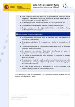 Guía 
Adm
ASPE
 
de Comunicaci
inistración Gen
ECTOS GENERAL
 




 Rec







 
(Para  am
Comunic
 
ión Digital para
neral del Estado
LES   
 Debe ev
exposito
opciones
 Se debe 
 Los mec
 Se  debe
controle
comendado
 Se  prop
pertenec
 Se  prop
sitio. 
 Cuando 
diferente
 Se  agru
proporci
 Los  enla
adyacen
 Se propo
los de lo
de contr
 Se  debe
zona act
mpliación  s
cación Digit
a 
o  
vitarse prov
ores  o  vent
s para que c
proporcion
anismos de
e  mantener
es de formu
o Accesibilid
orcionará  i
cen a una c
orcionarán
se  proporc
es tipos de 
uparán  lo
ionando un
aces  se  dis
tes entre sí
orcionan at
os mapas de
roles de form
en  proporci
tiva de los m
obre  Acces
al para la A
vocar que a
tanas  emer
controle esa
nar informac
e navegación
  un  orden 
lario y obje
dad Nivel A
nformación
olección. 
barras  de 
cione  un  si
búsquedas
s  enlaces 
a manera d
stinguirán  d
í. 
tajos de tec
e imagen de
mulario. 
onar  enlac
mapas de im
sibilidad  ve
GE) 
 
parezcan o
rgentes,  sin
a aparición
ción sobre l
n se utilizar
lógico  de  t
tos. 
AAA 
n  sobre  las
navegación
istema  de 
. 
relaciona
de saltarse d
del  resto  d
clado para l
e tipo client
ces  redunda
magen de tip
er  Fascículo
otras ventan
n  informar 
. 
la estructur
rán de mane
tabulación 
  relaciones
n  para  faci
búsqueda 
ados,  iden
dicho grupo
del  texto,  a
los enlaces 
te), controle
antes,  en  f
po cliente. 
o  de  Accesi
nas del nav
antes  al  us
ra general d
era consiste
a  través  d
s  entre  doc
litar  la  nav
en  el  sitio,
ntificando 
o. 
así  como  d
importante
es de formu
formato  tex
ibilidad  de 
Página 17 de 
 
vegador, co
suario  y  da
del sitio. 
ente. 
e  los  enlac
cumentos  q
vegación  en
  se  ofrecer
el  grupo 
de  los  enlac
es (incluyen
ulario y grup
xto  para  ca
esta  Guía 
80 
mo 
arle 
ces, 
que 
n  el 
rán 
y 
ces 
ndo 
pos 
ada 
de 
 
