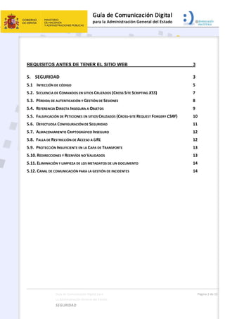  
Guía de Comunicación Digital para 
La Administración General del Estado    
SEGURIDAD 
  Página 2 de 15 
   
REQUISITOS ANTES DE TENER EL SITIO WEB 3 
5.     SEGURIDAD  3 
5.1     INYECCIÓN DE CÓDIGO  5 
5.2.   SECUENCIA DE COMANDOS EN SITIOS CRUZADOS (CROSS SITE SCRIPTING XSS)  7 
5.3.   PÉRDIDA DE AUTENTICACIÓN Y GESTIÓN DE SESIONES  8 
5.4.   REFERENCIA DIRECTA INSEGURA A OBJETOS  9 
5.5.   FALSIFICACIÓN DE PETICIONES EN SITIOS CRUZADOS (CROSS‐SITE REQUEST FORGERY CSRF)  10 
5.6.   DEFECTUOSA CONFIGURACIÓN DE SEGURIDAD  11 
5.7.   ALMACENAMIENTO CRIPTOGRÁFICO INSEGURO  12 
5.8.   FALLA DE RESTRICCIÓN DE ACCESO A URL  12 
5.9.   PROTECCIÓN INSUFICIENTE EN LA CAPA DE TRANSPORTE  13 
5.10. REDIRECCIONES Y REENVÍOS NO VALIDADOS  13 
5.11. ELIMINACIÓN Y LIMPIEZA DE LOS METADATOS DE UN DOCUMENTO  14 
5.12. CANAL DE COMUNICACIÓN PARA LA GESTIÓN DE INCIDENTES  14 
 