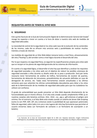  
Guía de Comunicación Digital para 
La Administración General del Estado    
SEGURIDAD 
  Página 3 de 15 
   
REQUISITOS ANTES DE TENER EL SITIO WEB  
6. SEGURIDAD 
Este quinto fascículo de la Guía de Comunicación Digital de la Administración General del Estado1
 
recoge los aspectos a tener en cuenta a la hora de dotar a nuestro sitio web de medidas de 
seguridad adecuadas. 
La necesidad de control de la seguridad en los sitios web nace de la evolución de los contenidos 
de  los  mismos,  cada  día  se  ofrecen  más  servicios  web  y  posibilidades  de  realizar  muchos 
trámites a través de internet.  
Las medidas de seguridad de un Sitio Web deben tomarse tanto a nivel físico, almacenamiento 
del sitio (“hosting”) y del servidor como a nivel lógico durante el desarrollo del sitio. 
Por lo que respecta a la seguridad física, se seguirán las especificaciones propias para sitios web 
que se recojan en los planes de seguridad generales de los sistemas de información. 
En cuanto a la seguridad lógica, al desarrollar el sitio hay que identificar y analizar los requisitos 
de seguridad asociados a los sitios web con el objetivo de reducir las posibles amenazas de 
seguridad asociadas a ellos durante su diseño antes de su paso a producción. Será por tanto 
necesario  tener  herramientas  de  análisis  de  tráfico,  herramientas  de  escáner  de  puertos, 
herramientas de detección de intrusiones, procedimientos de actuación definidos en caso de 
denegación  de  servicio,  etc.  Todas  estas  herramientas  estarán  actualizadas  a  las  últimas 
versiones para que solventen las últimas vulnerabilidades descubiertas para dotar a los sitios 
web de la Administración de las medidas de seguridad adecuadas para que los ciudadanos los 
utilicen con confianza. 
El  grado  de  vulnerabilidad  que  puede  presentar  un  Sitio  Web  depende  directamente  de  las 
funcionalidades que el mismo ofrezca. Si el sitio está creado usando simplemente HTML (y en 
nuestras carpetas sólo tenemos archivos .htm, .html, .css, .jpg y .gif) entonces el peligro será 
mínimo. Por el contrario, si el Sitio Web está creado usando un sistema de Server Side Scripting 
(como lo son PHP, ASP, JSP, etc.) entonces existe la posibilidad de que aparezcan potenciales 
fallos de seguridad, sobre todo si en uno o más lugares del sitio hay formularios que permitan al 
usuario  enviarnos  datos  (un  formulario  de  contacto  o  un  formulario  de  suscripción  a  un 
boletín). 
                                                       
1
  Los  fascículos  de  la  Guía  de  Comunicación  digital  de  la  AGE  son:  Aspectos  Generales,  Imagen  Institucional, 
Multilingüismo, Accesibilidad, Seguridad, Aspectos de Comunicación, Tecnología Web 2.0 y Mejora y Mantenimiento. 
 