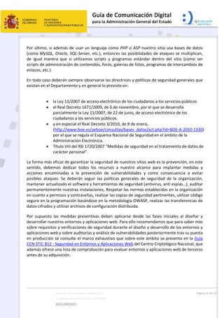  
Guía de Comunicación Digital para 
La Administración General del Estado    
SEGURIDAD 
  Página 4 de 15 
   
Por último, si además de usar un lenguaje como PHP o ASP nuestro sitio usa bases de datos 
(como MySQL, Oracle, SQL‐Server, etc.), entonces las posibilidades de ataques se multiplican, 
de  igual  manera  que  si  utilizamos  scripts  y  programas  estándar  dentro  del  sitio  (como  ser 
scripts de administración de contenidos, foros, galerías de fotos, programas de intercambios de 
enlaces, etc.). 
En todo caso deberán siempre observarse las directrices y políticas de seguridad generales que 
existan en el Departamento y en general lo previsto en: 
 
 la Ley 11/2007 de acceso electrónico de los ciudadanos a los servicios públicos 
 el Real Decreto 1671/2009, de 6 de noviembre, por el que se desarrolla 
parcialmente la Ley 11/2007, de 22 de junio, de acceso electrónico de los 
ciudadanos a los servicios públicos.  
 y en especial el Real Decreto 3/2010, de 8 de enero, 
(http://www.boe.es/aeboe/consultas/bases_datos/act.php?id=BOE‐A‐2010‐1330) 
por el que se regula el Esquema Nacional de Seguridad en el ámbito de la 
Administración Electrónica. 
 Título VIII del RD 1720/2007 “Medidas de seguridad en el tratamiento de datos de 
carácter personal”. 
La forma más eficaz de garantizar la seguridad de nuestros sitios web es la prevención, en este 
sentido,  debemos  dedicar  todos  los  recursos  a  nuestro  alcance  para  implantar  medidas  y 
acciones  encaminadas  a  la  prevención  de  vulnerabilidades  y  como  consecuencia  a  evitar 
posibles  ataques.  Se  deberán  seguir  las  políticas  generales  de  seguridad  de  la  organización, 
mantener actualizado el software y herramientas de seguridad (antivirus, anti espías…), auditar 
permanentemente nuestras instalaciones, Respetar las normas establecidas en la organización 
en cuanto a permisos y contraseñas, realizar las copias de seguridad pertinentes, utilizar código 
seguro en la programación basándose en la metodología OWASP, realizar las transferencias de 
datos cifrados y utilizar archivos de configuración distribuida. 
Por  supuesto  las  medidas  preventivas  deben  aplicarse  desde  las  fases  iníciales  al  diseñar  y 
desarrollar nuestros entornos y aplicaciones web. Para ello recomendamos que para saber más 
sobre requisitos y verificaciones de seguridad durante el diseño y desarrollo de los entornos y 
aplicaciones web y sobre auditorías y análisis de vulnerabilidades posteriormente tras su puesta 
en producción se consulte el marco exhaustivo que sobre este ámbito se presenta en la Guía 
CCN‐STIC 812 ‐ Seguridad en Entornos y Aplicaciones Web del Centro Criptológico Nacional, que 
además ofrece una lista de comprobación para evaluar entornos y aplicaciones web de terceros 
antes de su adquisición. 
 