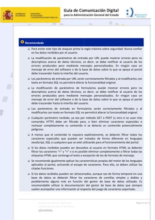  
 
 
 Re










Guía
La A
SEG
ecomendad
 Para evit
en los da
 La  modif
descripti
errores 
mensaje
debe tra
 Los pará
texto en 
 La  mod
descripti
errores 
mensaje
debe tra
 Los  par
modifica
 Cualquie
comando
rechazar
peligroso
 A  meno
caractere
JavaScrip
 Si los da
filtrar los
etiqueta
 Se recom
aplicado
citadas f
 Si los da
base  de
posiblem
recomen
suelen a
a de Comunicac
Administración 
GURIDAD 
o  
tar este tipo
atos recibid
ficación  de
ivos  acerca
producidos
 de error d
scender ha
metros de e
formato SQ
ificación  d
ivos  acerca
producidos
 de error d
scender ha
ámetros  d
arlos con tex
er parámetr
os  HTTP)  d
r  completam
o. 
s  que  el  co
es  especia
pt, SQL o cu
atos recibid
s caracteres
s HTML que
mienda igua
s al portal,
funciones. 
tos recibido
e  datos  se 
mente  algu
ndable  utili
compañar u
ción Digital par
General del Est
 
o de ataque
os por el us
  parámetro
a  de  datos 
s  pero  me
del software
sta la interf
entrada po
QL no perm
e  parámet
a  de  datos 
s  pero  me
del software
sta la interf
e  entrada 
xto en form
ro recibido,
debe  ser  f
mente  su  c
ontenido  lo
les  que  pu
ualquiera qu
os pueden 
s “<” y “>” o
e contenga 
almente apl
 activando 
os pueden s
deberán  f
no  más  en
zar  la  docu
una informa
a 
tado    
es prima la 
suario. 
os  de  entra
técnicos,  e
ediante  me
e o de la ba
faz del usua
r URL serán
itirá alterar
tros  de  fo
técnicos,  e
ediante  me
e o de la ba
faz del usua
en  formu
mato SQL no
, ya sea por
filtrado  par
contenido 
o  requiera 
uedan  ser 
ue se esté u
ser devuel
o si es posib
el texto a e
icar las cara
el escape d
ser almacen
filtrar  los 
n  función 
umentación
ación al res
 
regla máxim
ada  por  UR
es  decir,  se
ensajes  per
ase de dato
ario.  
n correctam
r la funciona
rmularios 
es  decir,  se
ensajes  per
ase de dato
ario. 
ularios  será
o permitirá a
r método G
ra,  o  bien 
si  se  detec
explícitame
tratados  d
utilizando pa
ltos al usua
ble eliminar
excepción d
acterísticas 
de caracter
nados, aunq
caracteres 
del  gestor 
n  del  gesto
pecto del ju
ma sobre se
RL  puede  m
e  debe  not
rsonalizados
os sobre la 
ente filtrad
alidad origin
puede  mo
e  debe  not
rsonalizados
os sobre la 
án  correct
alterar la fu
GET o POST
eliminar  c
cta  un  con
ente,  se  de
de  forma  d
ara el funcio
ario en form
r completam
e las de for
propias del
res. Para el
que sea de 
de  comilla
de  base 
or  de  base 
uego de car
eguridad: N
mostrar  erro
ificar  al  us
s.  En  ning
que se apo
dos y al mod
nal. 
strar  error
ificar  al  us
s.  En  ning
que se apo
amente  fil
uncionalidad
T (u otro si 
caracteres  e
ntenido  pot
eberán  filtr
diferente  e
onamiento 
mato HTML
mente o filt
mato de me
l motor de 
lo, se debe
forma tem
as  simples 
de  datos 
de  datos  q
acteres sop
Pági
Nunca confia
ores  pero  n
uario  de  lo
gún  caso  u
oya el port
dificarlos co
res  pero  n
uario  de  lo
gún  caso  u
oya el port
trados  y 
d original. 
se usan má
especiales 
tencialment
ar  todos  lo
en  lenguaje
del portal.
L se deberá
trar todas la
ensaje. 
los lenguaje
en utilizar la
poral en un
y  dobles 
utilizado.  E
que  siempr
portado. 
na 6 de 15 
ar 
no 
os 
un 
al 
on 
no 
os 
un 
al 
al 
ás 
o 
te 
os 
es 
án 
as 
es 
as 
na 
y 
Es 
re 
 