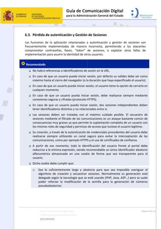  
 
6.3
Las
frec
com
imp
 Re









Guía
La A
SEG
3. Pérdida
  funciones 
cuentemen
mprometer 
plementació
ecomendad
 No habrá
 En caso 
máximo 
 En caso d
cualquie
 En  caso 
conexion
 En caso 
tener ide
 Las  sesio
sesiones
consecue
los mism
 Su creac
realizars
comunic
 A  partir 
reducirse
alfanum
usuario. 
 Dicha co
 Sea 
algo
dele
pod
pseu
a de Comunicac
Administración 
GURIDAD 
a de auten
de  la  apli
te  implem
contraseñ
ón para asu
o  
á referencia
de que un 
hasta el cie
de que un u
r momento
de  que  un
nes seguras
de que un
entificadore
ones  deben
s mediante 
encias muy
mos roles de
ión, a travé
e  siempre 
caciones, co
de  ese  m
e a la mínim
érico  alma
ookie debe c
lo  suficien
oritmo  de  c
egada según
er  reforzar
udoaleatori
ción Digital par
General del Est
 
nticación 
icación  rela
mentadas  d
ñas,  llaves,
mir la ident
as a identifi
usuario pue
erre del nav
usuario pue
o. 
n  usuario  p
s y cifradas (
 usuario pu
es distintos 
n  ser  trata
el filtrado d
y graves ya q
e seguridad 
és de la aute
utilizando 
omo por eje
omento,  to
ma expresió
cenado  en
cumplir que
ntemente  l
creación  y 
n la tecnolo
r  la  modifi
os. 
a 
tado    
y Gestión
acionadas  a
e  manera 
  “token”
tidad de otr
cadores de 
eda iniciar 
vegador (o la
da iniciar se
pueda  inicia
(protocolo H
ueda iniciar
y no relacio
adas  con  e
de las comu
que permit
y permisos 
enticación d
un  canal 
mplo HTTPS
oda  la  iden
ón, siendo r
  una  cook
e: 
arga  y  alea
secuestrar 
ogía que se 
cación  de 
 
 de Sesion
a  autentica
incorrecta
de  sesione
ros usuarios
sesión en la
sesión, por 
a duración q
esión, el usu
ar  sesión,  d
HTTPS). 
r sesión, do
onados entr
l  máximo 
unicaciones
e la suplant
de acceso q
de credenci
seguro  par
S y el uso d
ntificación  d
ecomendab
kie  de  form
atoria  para
sesiones. 
esté usand
la  semilla 
nes  
ación  y  ges
a,  permitie
es,  o  expl
s. 
a URL. 
defecto su
que haya es
uario tiene 
debe  realiza
os sesiones
re sí. 
cuidado  po
s es un ataq
tación com
que tuviese
iales proced
ra  evitar  la
e certificad
del  usuario
ble un único
ma  que  sea
a  que  sea 
Normalmen
do (PHP, Jav
para  la  ge
stión  de  se
ndo  a  los 
lotar  otras
u validez de
specificado 
la opción d
arse  siemp
 independi
osible.  El  s
que bastant
pleta de un
e el usuario 
dentes del u
a  intercepta
os de confia
o  frente  al 
o identificad
a  transpare
imposible 
nte  su  gen
va, ASP…) p
eneración 
Pági
esiones  son
atacantes
s  fallas  de
be ser com
el usuario)
e cerrarla e
re  mediant
entes debe
secuestro  d
te común d
n usuario co
legítimo. 
usuario deb
ación  de  la
anza. 
portal  deb
dor aleatori
ente  para 
averiguar 
eración  est
pero se sue
de  número
na 8 de 15 
n 
s 
e 
mo 
. 
en 
te 
en 
de 
de 
on 
be 
as 
be 
io 
el 
el 
tá 
le 
os 
 