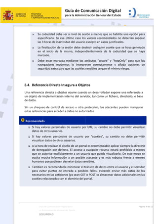  
 
6.4
Una
un 
de 
Sin 
esta
 Re




 
Guía
La A
SEG
 Su c
espe
las 3
 La fi
en  e
mar
 Deb
nave
segu
 
4. Referen
a referencia
objeto de i
datos. 
un cheque
as referenc
ecomendad
 Si hay va
datos de
 Si  hay  v
visualiza
 A la hora
de dene
que se a
oculta  m
humano
 También
para  evi
necesari
cookies r
a de Comunicac
Administración 
GURIDAD 
caducidad d
ecificarla. E
3 horas de i
inalización 
el  inicio  de
cado. 
e  estar  ma
egadores  m
uridad extra
ncia Direc
a directa a 
implementa
eo de contr
ias para acc
o  
alores pers
e otros usua
valores  per
r datos de o
a de realizar
egación por 
autorice exp
mucha  infor
s que pudie
n es recome
itar  puntos
os en las pe
relacionada
ción Digital par
General del Est
 
debe ser a n
En ese últim
nactividad d
de la sesió
e  la  misma
arcada  med
modernos 
a para que l
cta Insegu
objetos oc
ación intern
rol de acce
ceder a dato
onales de u
arios. 
rsonales  de
otros usuar
r el diseño d
defecto. E
plícitamente
rmación  a  u
esen desvel
endable min
  de  entrad
eticiones (y
as con el do
a 
tado    
nivel de ses
mo caso los
del usuario 
n debe des
a,  indepen
diante  los  a
lo  interpre
as cookies s
ra a Objet
urre cuand
no del servi
so u otra p
os no autor
usuario por
e  usuario  p
ios. 
de un porta
El acceso a 
e a un usua
un  posible 
ar datos sen
nimizar el tr
da  a  posibl
a sean GET 
minio del p
 
sión a meno
 valores re
excepto en
struir cualq
dientement
atributos  “s
eten  corre
sensibles te
tos 
o un desarr
idor, tal com
protección, 
rizados. 
r URL, su c
por  "cookie
al es recome
cualquier r
ario que pu
atacante  y
nsibles. 
ránsito de d
es  fallos,  e
o POST) o 
portal. 
os que se h
comendado
n casos justi
uier cookie
te  de  la  c
secure”  y  “
ctamente 
engan el mín
rollador exp
mo un fiche
los atacant
ambio no d
es",  su  cam
endable apl
recurso est
ueda visuali
y  es  más  ro
datos entre
evitando  en
almacenar 
habilite una 
os no debe
ficados. 
e que se ha
aducidad  q
httpOnly”  p
y  añada  o
nimo riesgo
pone una r
ero, directo
tes pueden
debe permi
mbio  no  de
licar siempr
tará prohibi
zarlo. De e
obusto  fren
e el usuario 
nviar  más  d
datos adicio
Pági
opción par
erían supera
ya generad
que  se  hay
para  que  lo
opciones  d
o. 
eferencia a
orio, o base
n manipular
itir visualiza
ebe  permit
re la directr
ido a meno
este modo s
nte  a  errore
y el servido
datos  de  lo
onales en la
na 9 de 15 
ra 
ar 
do 
ya 
os 
de 
a 
e 
r 
ar 
tir 
riz 
os 
se 
es 
or 
os 
as 
 