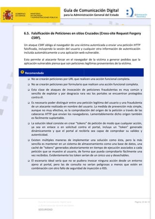  
 
6.5
Un 
fals
incl
Esto
apl
 Re







 
Guía
La A
SEG
5. Falsifica
CSRF). 
ataque CSR
sificada, inc
luida autom
o  permite 
icación vuln
ecomendad
 No se cre
 No se cre
 Esta  clas
sencillo 
contra é
 Es neces
de un at
aunque 
cabecera
es fácilm
 La soluci
ya  sea 
dinámica
autentic
 Existen 
sencilla e
caché de
petición 
vez recib
 El escen
ajeno  al
combina
a de Comunicac
Administración 
GURIDAD 
ación de P
RF obliga al 
cluyendo la 
máticamente
al  atacante
nerable pien
o 
earán petic
earán petic
se  de  ataq
de  explota
l. 
sario poder 
acante real
no muy efe
as HTTP qu
mente supla
ión ideal co
en  enlace 
amente  y  q
idad. 
múltiples  m
es mantene
e "tokens" g
que se mu
bidos. Evide
ario ideal s
  portal,  pe
ación con ot
ción Digital par
General del Est
 
Peticiones
navegador 
sesión del 
e a una apli
e  forzar  en 
nsa que son
iones por U
iones por fo
ques  de  inv
r  y  por  de
distinguir e
izada en no
ectiva, es la
e envían lo
ntable. 
onsiste en cr
o  en  soli
que  el  por
maneras  de
er en un sis
generados a
uestre al usu
entemente l
sería que n
ero  las  de 
tro fallo de 
a 
tado    
s en sitios
de una víct
usuario y c
icación web
el  navegad
n peticiones
URL que rea
ormulario q
vocación  de
sgracia  rara
entre una p
ombre del u
a comproba
os navegado
rear “token
citud  cont
rtal  al  recib
e  impleme
stema de al
aleatoriame
uario, de fo
os token se
o se pudie
consulta  n
seguridad d
 
s Cruzados
tima autent
cualquier ot
b vulnerable
dor  de  la  v
s legítimas p
licen una ac
que realicen
e  peticione
a  vez  los  p
etición legít
usuario. La m
ación del or
ores. Lamen
ns” de petic
ra  el  porta
birla  sea  c
ntar  una  s
macenamie
ente en tiem
orma que p
erían de un 
ra invocar 
no  serían  p
de inyección
s (Cross‐si
ticada a env
tra informa
e.  
ictima  a  ge
proveniente
cción funcio
n una acción
es  fraudule
portales  se 
tima del us
medida de 
rigen de la 
ntablement
ión de mod
al,  incluya 
apaz  de  co
solución  co
ento como 
mpo de ejec
pueda comp
único uso y
ninguna ac
peligrosas  a
n o XSS. 
ite Reque
viar una pet
ación de au
enerar  pedi
es de la víct
onal comple
n funcional 
entas  es  m
encuentran
uario y una
prevención
petición a t
e dicho orig
do que cualq
un  "token
omprobar 
omo  ésta,  p
una base d
cución asoc
probarlo fác
y desechabl
cción desde
a  menos  qu
Págin
st Forgery
tición HTTP
tenticación
idos  que  la
ima. 
eta. 
completa.
uy  común 
n  protegido
a fraudulent
 más simple
través de la
gen tambié
quier acción
n"  generad
su  validez 
pero  la  má
e datos, un
ciados a cad
cilmente un
es. 
e un entorn
ue  estén  e
a 10 de 15 
y 
P 
n 
a 
y 
os 
ta 
e, 
as 
én 
n, 
do 
y 
ás 
na 
da 
na 
no 
en 
 