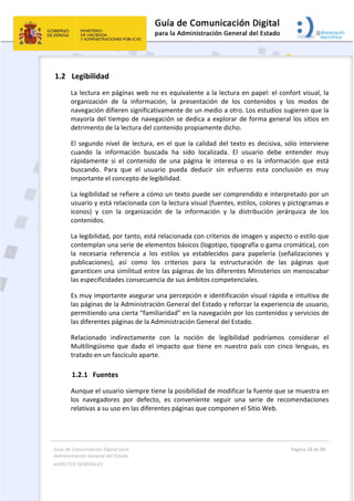 Guía de Comunicación Digital para 
Administración General del Estado  
ASPECTOS GENERALES   
  Página 18 de 80 
   
 
1.2 Legibilidad 
La lectura en páginas web no es equivalente a la lectura en papel: el confort visual, la 
organización  de  la  información,  la  presentación  de  los  contenidos  y  los  modos  de 
navegación difieren significativamente de un medio a otro. Los estudios sugieren que la 
mayoría del tiempo de navegación se dedica a explorar de forma general los sitios en 
detrimento de la lectura del contenido propiamente dicho.  
El segundo nivel de lectura, en el que la calidad del texto es decisiva, sólo interviene 
cuando  la  información  buscada  ha  sido  localizada.  El  usuario  debe  entender  muy 
rápidamente  si  el  contenido  de  una  página  le  interesa  o  es  la  información  que  está 
buscando.  Para  que  el  usuario  pueda  deducir  sin  esfuerzo  esta  conclusión  es  muy 
importante el concepto de legibilidad. 
La legibilidad se refiere a cómo un texto puede ser comprendido e interpretado por un 
usuario y está relacionada con la lectura visual (fuentes, estilos, colores y pictogramas e 
iconos)  y  con  la  organización  de  la  información  y  la  distribución  jerárquica  de  los 
contenidos.   
La legibilidad, por tanto, está relacionada con criterios de imagen y aspecto o estilo que 
contemplan una serie de elementos básicos (logotipo, tipografía o gama cromática), con 
la  necesaria  referencia  a  los  estilos  ya  establecidos  para  papelería  (señalizaciones  y 
publicaciones),  así  como  los  criterios  para  la  estructuración  de  las  páginas  que 
garanticen una similitud entre las páginas de los diferentes Ministerios sin menoscabar 
las especificidades consecuencia de sus ámbitos competenciales. 
Es muy importante asegurar una percepción e identificación visual rápida e intuitiva de 
las páginas de la Administración General del Estado y reforzar la experiencia de usuario, 
permitiendo una cierta “familiaridad” en la navegación por los contenidos y servicios de 
las diferentes páginas de la Administración General del Estado. 
Relacionado  indirectamente  con  la  noción  de  legibilidad  podríamos  considerar  el 
Multilingüismo  que  dado  el  impacto  que  tiene  en  nuestro  país  con  cinco  lenguas,  es 
tratado en un fascículo aparte. 
1.2.1 Fuentes 
Aunque el usuario siempre tiene la posibilidad de modificar la fuente que se muestra en 
los  navegadores  por  defecto,  es  conveniente  seguir  una  serie  de  recomendaciones 
relativas a su uso en las diferentes páginas que componen el Sitio Web. 
 