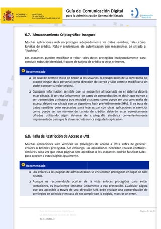  
 
6.7
Mu
tarj
“ha
Los
con
 Re


 
6.8
Mu
enl
sim
par
 Re


Guía
La A
SEG
7. Almace
uchas  aplica
jetas  de  cr
ashing”. 
s  atacantes 
nducir robos
ecomendad
 En caso 
expone n
poder co
 Cualquie
estar cifr
ser trans
acceso, d
datos  se
como  p
cifrados 
impleme
8. Falla de
uchas  aplica
aces  o  bot
milares cada
ra acceder a
ecomendad
 Los enlac
ocultos. 
 Aunque 
tentacio
que sea 
privilegio
a de Comunicac
Administración 
GURIDAD 
enamiento
aciones  we
édito,  NSSs
pueden  m
s de identid
o 
de permitir
ningún dato
onocer su va
er  informac
rada. Si se t
smitidos a n
deberá ser 
ensibles  pe
uede  ser  u
utilizando
entado para
e Restricci
aciones  we
ones  prote
a vez que e
a estas pági
o 
ces a las pá
es  recom
nes, es ins
accesible a
os en su inic
ción Digital par
General del Est
 
o Criptogr
b  no  prote
s  y  credenc
modificar  o 
dad, fraudes
r inicio de se
o personal 
alor origina
ción  sensibl
trata únicam
ninguna otr
cifrada con
ro  necesar
un  número
o  algún  s
a que la clav
ión de Acc
eb  verifican
gidos.  Sin  e
stas página
nas igualme
áginas de ad
mendable  o
uficiente lim
a través de 
cio y en cas
a 
tado    
ráfico Inse
egen  adecu
ciales  de  a
robar  tale
s de tarjeta 
esión a los 
como direc
l. 
e  que  se  e
mente de d
ra entidad o
n un algoritm
ios  para  in
o  de  tarjeta
istema  de
ve secreta n
ceso a UR
n  los  privile
embargo,  l
as son acced
ente. 
dministració
ocultar  de 
mitarse úni
una direcc
o de no cum
 
eguro 
uadamente 
utenticació
s  datos  pr
de crédito 
usuarios, la
cción de cor
encuentre  a
atos de com
o sistema co
mo hash pr
nteractuar  c
a  de  crédit
  criptogra
nunca salga 
RL  
egios  de  ac
as  aplicacio
didas o los 
ón se encue
la  vista 
icamente a
ción URL de
mplir con lo
los  datos 
n  con  mec
otegidos  in
u otros crím
a recuperac
rreo y sólo 
almacenada
mprobación
omo puede
eferibleme
con  otras  a
to,  deberá
fía  simétr
de la aplica
cceso  a  UR
ones  necesi
atacantes 
entran prot
enlaces  p
 esa protec
ebe realizar
o exigido, m
sensibles,  t
canismos  de
nadecuadam
menes. 
ión de la co
permite mo
a  en  el  sist
n, es decir, q
e ser una co
nte SHA1. S
aplicaciones
n  estar  co
ica  conven
ación. 
RLs  antes  d
itan  realiza
podrán fals
tegidos en l
protegidos 
cción. Cual
r una comp
ostrar un e
Págin
tales  como
e  cifrado  o
mente  para
ontraseña n
odificarla si
tema  deber
que no van 
ontraseña d
Si se trata d
s  o  servicio
orrectament
nientement
de  generar
r  controles
sificar URLs
lugar de sól
para  evita
quier págin
probación d
rror. 
a 12 de 15 
o 
o 
a 
no 
in 
rá 
a 
de 
de 
os 
te 
te 
r 
s 
s 
lo 
ar 
na 
de 
 
