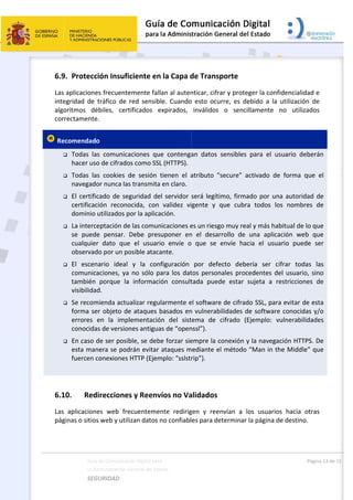  
 
6.9
Las
inte
algo
cor
 Re







 
6.1
Las
pág
Guía
La A
SEG
9. Protecc
 aplicacione
egridad  de 
oritmos  dé
rrectamente
ecomendad
 Todas  la
hacer us
 Todas  la
navegad
 El certifi
certificac
dominio 
 La interc
se  pued
cualquie
observad
 El  escen
comunic
también
visibilida
 Se recom
forma se
errores 
conocida
 En caso 
esta man
fuercen 
10. Red
  aplicacion
ginas o sitio
a de Comunicac
Administración 
GURIDAD 
ción Insuf
es frecuent
tráfico  de 
ébiles,  cer
e. 
o 
as  comunic
o de cifrado
as  cookies 
or nunca la
cado de se
ción  recon
utilizados p
ceptación de
de  pensar. 
r  dato  que
do por un p
nario  ideal
caciones, ya
  porque  la
ad. 
mienda actu
er objeto d
en  la  imp
as de versio
de ser posi
nera se pod
conexiones
direccione
nes  web  fr
s web y util
ción Digital par
General del Est
 
iciente en
emente fal
red  sensib
rtificados  e
aciones  qu
os como SS
de  sesión 
as transmita
eguridad de
ocida,  con 
por la aplica
e las comun
Debe  pres
e  el  usuar
posible ataca
  y  la  con
a no sólo p
a  informaci
ualizar regu
e ataques 
plementació
ones antigua
ible, se deb
drán evitar 
s HTTP (Ejem
es y Reenv
ecuenteme
lizan datos 
a 
tado    
n la Capa d
lan al auten
ble.  Cuando
expirados, 
ue  contenga
L (HTTPS).
tienen  el  a
a en claro. 
el servidor 
validez  vi
ación. 
nicaciones e
suponer  en
io  envíe  o
ante. 
nfiguración 
para los dat
ión  consult
ularmente e
basados en
ón  del  sist
as de “open
be forzar sie
ataques m
mplo: “sslstr
víos no Va
ente  redirig
no confiabl
 
de Transp
nticar, cifra
o  esto  ocur
inválidos 
an  datos  s
atributo  "se
será legítim
gente  y  q
es un riesgo
n  el  desarr
  que  se  e
por  defec
tos persona
tada  puede
el software 
n vulnerabil
tema  de  c
nssl”). 
empre la co
mediante el 
rip”). 
alidados 
gen  y  reen
es para det
porte 
r y protege
re,  es  debi
o  sencilla
ensibles  pa
ecure"  acti
mo, firmado
ue  cubra  t
o muy real y
rollo  de  un
envíe  hacia 
cto  debería
ales proced
e  estar  suj
de cifrado 
idades de s
ifrado  (Eje
onexión y la
método “M
vían  a  los 
terminar la 
r la confide
ido  a  la  uti
mente  no 
ara  el  usua
ivado  de  fo
o por una a
todos  los 
y más habitu
na  aplicació
el  usuario
a  ser  cifra
dentes del u
jeta  a  rest
SSL, para e
software co
mplo:  vuln
a navegació
Man in the 
usuarios  h
página de d
Págin
encialidad e
ilización  de
utilizados
ario  deberá
orma  que 
autoridad d
nombres  d
ual de lo qu
ón  web  qu
o  puede  se
ar  todas  la
usuario, sin
ricciones  d
vitar de est
onocidas y/
nerabilidade
ón HTTPS. D
Middle” qu
hacia  otras
destino.  
a 13 de 15 
e 
e 
s 
án 
el 
de 
de 
ue 
ue 
er 
as 
no 
de 
ta 
/o 
es 
De 
ue 
s 
 