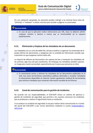  
 
Sin 
“ph
 Re

 
6.1
Los
pro
tran
La m
los 
un 
Rec

 
6.1
De 
ges
que
Si s
del 
cer
Guía
La A
SEG
una valida
hishing” o “m
ecomendad
 En caso 
cualquie
explícita
11. Elim
s metadatos
opia librería
nsmiten sin
mayoría de
archivos, a
riesgo para
comendado
 Es conve
web, hay
en docu
para elim
12. Can
acuerdo  c
stión de inc
e se produz
se produce 
portal  del
t.cni.es.  
a de Comunicac
Administración 
GURIDAD 
ción aprop
malware” o
o 
de que la a
r  nombre 
mente. 
minación y
s son un arm
a de docum
n que tengam
e editores d
lgo muy út
 nuestra pr
o 
eniente rev
y varias he
mentos dis
minar metad
nal de com
con  sus  res
cidentes de
can y realiz
un incident
l  CCN‐CERT
ción Digital par
General del Est
 
iada, los at
o utilizar ree
aplicación r
o  destin
y limpieza
ma de doble
mentos, y pe
mos contro
e documen
il para clasi
ivacidad, es
visar y elimi
rramientas 
ponibles en
datos que c
municación
sponsabilida
e seguridad,
ar el seguim
te de seguri
T  o  por  cor
a 
tado    
tacantes pu
envíos para 
realice redi
o  a  meno
a de los m
e filo, útil pa
eligrosos p
ol sobre ella
ntos son cap
ificarlos. Sin
specialment
inar los me
automática
n Internet. 
contienen in
n para la g
ades,  el  CC
, que perm
miento hast
idad, la vía 
rreo  electró
 
ueden redir
acceder a p
recciones p
os  que  su
etadatos 
ara clasifica
or la cantid
. 
paces de le
n embargo,
te por lo po
etadatos de
as públicas 
Existen igua
nformación 
gestión de
CN‐CERT  of
mite a los us
ta su resoluc
para realiza
ónico  medi
rigir a las ví
páginas no a
por URL, és
u  funciona
de un doc
ar y organiza
dad de info
eer y manip
 los metada
oco que pen
e los docum
destinadas
almente mu
sensible de
e incident
frece  un  si
suarios com
ción.  
ar dicha com
iante  la  cu
íctimas hac
autorizadas
stas no deb
lidad  así 
cumento 
ar los conte
ormación se
pular los me
atos tambié
nsamos en e
mentos pub
s a recopila
ultitud de h
e los fichero
tes  
istema  de 
municar los
municación 
enta  incide
Págin
cia sitios de
s. 
erán admit
lo  requier
enidos de la
ensible que
etadatos de
én suponen
ellos. 
licados en 
ar metadato
herramienta
os. 
apertura  y
 incidentes
es a través
entes@ccn‐
a 14 de 15 
e 
tir 
ra 
a 
e 
e 
n 
la 
os 
as 
y 
s 
s 
‐
 