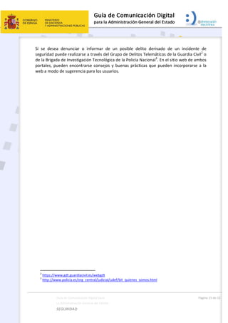 
Guía de Comunicación Digital para 
La Administración General del Estado    
SEGURIDAD 
  Página 15 de 15 
   
Si  se  desea  denunciar  o  informar  de  un  posible  delito  derivado  de  un  incidente  de 
seguridad puede realizarse a través del Grupo de Delitos Telemáticos de la Guardia Civil2
 o 
de la Brigada de Investigación Tecnológica de la Policía Nacional3
. En el sitio web de ambos 
portales, pueden encontrarse consejos y buenas prácticas que pueden incorporarse a la 
web a modo de sugerencia para los usuarios. 
                                                       
2
 https://www.gdt.guardiacivil.es/webgdt 
3
 http://www.policia.es/org_central/judicial/udef/bit_quienes_somos.html 
 