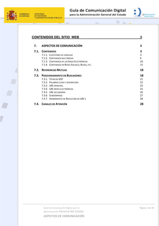 Guía de Comunicación Digital para la 
Administración General del Estado 
ASPECTOS DE COMUNICACIÓN  
  Página 2 de 30 
 
CONTENIDOS DEL SITIO WEB 3 
7.  ASPECTOS DE COMUNICACIÓN  3 
7.1.  CONTENIDOS  3 
7.1.1.  CUESTIONES DE LENGUAJE  3 
7.1.2.  CONTENIDOS MULTIMEDIA  6 
7.1.3.  CONTENIDOS DE LAS SEDES ELECTRÓNICAS  10 
7.1.4.  CONTENIDOS EN REDES SOCIALES, BLOGS, ETC.  15 
7.2.  REFERENCIAS MUTUAS  18 
7.3.  POSICIONAMIENTO EN BUSCADORES  18 
7.3.1.  TÉCNICAS SEO  21 
7.3.2.  PALABRAS CLAVE Y DESCRIPCIÓN  22 
7.3.3.  URL PRINCIPAL  23 
7.3.4.  URL SEDES ELECTRÓNICAS  25 
7.3.5.  URL SECUNDARIA  26 
7.3.6.  SUBDOMINIOS  27 
7.3.7.  HERRAMIENTA DE REDUCCIÓN DE URL’S  28 
7.4.  CANALES DE ATENCIÓN  28 
 