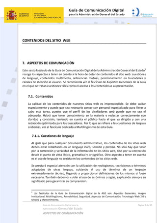 Guía de Comunicación Digital para la 
Administración General del Estado 
ASPECTOS DE COMUNICACIÓN  
  Página 3 de 30 
 
CONTENIDOS DEL SITIO  WEB 
 
7. ASPECTOS DE COMUNICACIÓN 
Este sexto fascículo de la Guía de Comunicación Digital de la Administración General del Estado1
 
recoge los aspectos a tener en cuenta a la hora de dotar de contenidos al sitio web: cuestiones 
de  lenguaje,  contenidos  multimedia,  referencias  mutuas,  posicionamiento  en  buscadores  y 
canales de atención al usuario. Se recomienda ver el fascículo de Aspectos Generales de la Guía 
en el que se tratan cuestiones tales como el acceso a los contenidos o su presentación. 
7.1. Contenidos  
La  calidad  de  los  contenidos  de  nuestros  sitios  web  es  imprescindible.  Se  debe  cuidar 
especialmente y puede que sea necesario contar con personal especializado para llevar a 
cabo  esta  tarea,  puesto  que  el  perfil  de  los  diseñadores  web  puede  que  no  sea  el 
adecuado.  Habrá  que  tener  conocimiento  en  la  materia  y  redactar  correctamente  con 
claridad  y  concisión,  teniendo  en  cuenta  el  público  hacia  el  que  va  dirigido  y  con  una 
redacción optimizada para los buscadores. Por lo que se refiere a las cuestiones de lenguas 
o idiomas, ver el fascículo dedicado a Multilingüismo de esta Guía. 
7.1.1. Cuestiones de lenguaje 
Al igual que para cualquier documento administrativo, los contenidos de los sitios web 
deben estar redactados en un lenguaje claro, sencillo y preciso. No sólo hay que velar 
por la corrección y veracidad de la información de los sitios web, sino por su corrección 
desde el punto de vista léxico, gramatical y ortográfico. Otro aspecto a tener en cuenta 
es el uso de lenguaje no sexista en los contenidos de los sitios web. 
Se prestará especial atención con la utilización de neologismos, tecnicismos o términos 
adoptados  de  otras  lenguas,  cuidando  el  uso  de  términos  de  un  lenguaje 
extremadamente técnico, llegando a proporcionar definiciones de los mismos si fuese 
necesario. También debemos cuidar el uso de acrónimos o siglas, explicando siempre su 
significado para garantizar su comprensión. 
                                                       
1
  Los  fascículos  de  la  Guía  de  Comunicación  digital  de  la  AGE  son:  Aspectos  Generales,  Imagen 
Institucional, Multilingüismo, Accesibilidad, Seguridad, Aspectos de Comunicación, Tecnología Web 2.0 y 
Mejora y Mantenimiento. 
 