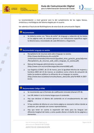  
La  recom
sintáctica
Ver adem
 Rec

 
 Rec



 
 Rec





Guía de Comu
Administración
ASPECTOS 
mendación 
as y morfoló
más el fascíc
comendado
Se debe
en las pá
la idiosin
comendado
Recopila
(http://w
content/
/Recopil
Manual 
(http://w
Ley Orgá
hombres
todos los
(http://w
6115). 
comendado
Se recom
Las URL 
Hay  que
página. 
Si hay ca
produce
Hay  que
diferente
element
nicación Digital
n General d
DE COMUN
a  nivel  ge
ógicas del id
culo de Mul
o  
ría contar c
áginas web
ncrasia y ne
o Lenguaje n
atorio de rec
www.berdin
/es/conteni
atorio_de_
de lenguaje
www.ucm.e
ánica 3/200
s (BOE del 2
s poderes p
www.boe.es
o Código HT
mienda usar
deben ir en
e  declarar  e
ambios de id
n, por ejem
e  tener  en
e longitud d
tos. 
l para la 
el Estado 
NICACIÓN  
eneral  será
dioma elegi
ltilingüismo
con “libros d
, de carácte
ecesidades d
no sexista
cursos web
ntasuna.ehu
idos/inform
_recursos_w
e administra
es/cont/des
07, de 22 de
23 de marz
públicos la u
s/aeboe/co
TML 
r el formato
n la misma l
el  idioma  d
dioma en u
mplo con ico
n  cuenta  la
del texto y 
á  la  del  cu
ido por el u
o de esta Gu
de estilo” d
er general y
de cada Min
 sobre leng
u.es/p234‐
macion/igua
web_sobre_
ativo no sex
scargas/doc
e marzo, pa
zo), se estab
utilización d
onsultas/bas
o de codifica
engua que 
del  conteni
na misma p
onos represe
a  expansió
como pued
 
umplimient
suario. 
uía de comu
e lenguaje 
y con indica
nisterio u O
uaje no sex
ldad_otras_
_lenguaje_n
xista:   
umento568
ara la Iguald
blece como
de un lengua
ses_datos/d
ación Unico
el contenid
ido  en  el  e
página es ne
entativos. 
n  del  text
de afectar a
o  de  las  r
unicación Di
y redacción
aciones esp
rganismo. 
xista:   
_guias/es_g
o_sexista.p
82.pdf). 
dad efectiva
o criterio de
aje no sexis
doc.php?id=
ode (charset
do. 
encabezami
ecesario ind
o  para  las
al diseño de
Pági
reglas  léxic
igital. 
n de los tex
pecíficas seg
guias/adjun
pdf). 
a de mujere
e actuación 
sta:   
=BOE‐A‐200
t UTF‐8). 
iento  de  ca
dicar donde
s  lenguas  c
e las página
na 4 de 30 
cas, 
tos 
gún 
tos
es y 
de 
07‐
ada 
e se 
con 
as y 
 