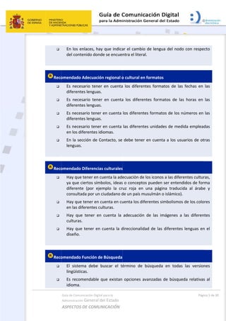 

 
Reco





 
Reco




 
Reco


Guía de Comu
Administración
ASPECTOS 
En los e
del cont
omendado 
Es  neces
diferente
Es  neces
diferente
Es neces
diferente
Es neces
en los di
En la se
lenguas.
omendado 
Hay que
ya que c
diferente
consulta
Hay que
en las di
Hay  que
culturas
Hay que
diseño. 
omendado 
El  sistem
lingüístic
Es recom
idioma. 
nicación Digital
n General d
DE COMUN
nlaces, hay
enido dond
Adecuación
sario  tener
es lenguas.
sario  tener
es lenguas.
sario tener 
es lenguas.
sario tener 
ferentes id
cción de Co
 
Diferencias
 tener en cu
ciertos símb
e  (por  ejem
ada por un c
 tener en c
ferentes cu
e  tener  en 
. 
e tener en 
Función de
ma  debe  b
cas. 
mendable q
l para la 
el Estado 
NICACIÓN  
y que indica
de se encue
n regional o
  en  cuenta
r  en  cuenta
en cuenta 
en cuenta 
iomas. 
ontacto, se 
s culturales
uenta la ade
bolos, ideas
mplo  la  cr
ciudadano d
uenta en cu
ulturas. 
cuenta  la 
cuenta la d
e Búsqueda
buscar  el  té
que existan
ar el cambi
ntra el liter
o cultural e
a  los  difere
a  los  difere
los diferen
las diferen
debe tene
s 
ecuación de
s o concept
uz  roja  en
de un país m
uenta los di
adecuación
direccionalid
érmino  de 
opciones a
 
o de lengu
al. 
n formatos
ntes  forma
entes  forma
tes formato
tes unidade
er en cuenta
e los iconos
os pueden 
  una  págin
musulmán o
iferentes sim
n  de  las  im
dad de las 
búsqueda 
avanzadas 
a del nodo
s 
atos  de  las 
atos  de  las
os de los nú
es de medi
a a los usu
s a las difere
ser entend
na  traducid
o islámico). 
mbolismos 
mágenes  a 
diferentes 
en  todas 
de búsqued
Pági
o con respe
fechas  en 
s  horas  en 
úmeros en 
da emplead
arios de ot
entes cultur
idos de for
da  al  árabe
de los colo
las  diferen
lenguas en
las  version
da relativas
na 5 de 30 
cto 
las 
las 
las 
das 
tras 
ras, 
ma 
e  y 
res 
tes 
n el 
nes 
s al 
 
