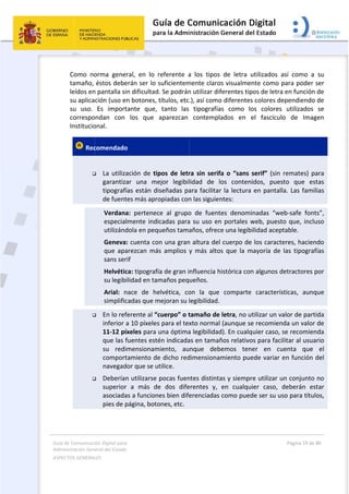 Guía 
Adm
ASPE
 
de Comunicaci
inistración Gen
ECTOS GENERAL
 
Como  no
tamaño, 
leídos en
su aplica
su  uso. 
correspo
Institucio
 Rec
 



ión Digital para
neral del Estado
LES   
orma  gene
éstos debe
n pantalla si
ción (uso e
Es  import
ondan  con 
onal. 
comendado
 La utiliza
garantiza
tipografí
de fuent
Verdana
especial
utilizánd
Geneva
que  apa
sans ser
Helvétic
su legib
Arial:  n
simplific
 En lo ref
inferior a
11‐12 pí
que las f
su  redi
comport
navegad
 Deberían
superior
asociada
pies de p
a 
o  
ral,  en  lo 
erán ser lo 
n dificultad
n botones, 
tante  que, 
los  que 
o 
ación de ti
ar  una  me
ías están d
tes más apr
a:  pertenec
lmente ind
dola en peq
: cuenta co
arezcan  má
rif 
ca: tipografí
ilidad en ta
nace  de  he
cadas que m
ferente al “
a 10 píxeles
íxeles para 
fuentes est
mensionam
tamiento de
dor que se u
n utilizarse 
r  a  más  d
as a funcion
página, boto
referente  a
suficientem
d. Se podrán
títulos, etc
tanto  las 
aparezcan 
pos  de letr
ejor  legibil
iseñadas pa
opiadas con
ce  al  grupo
icadas para
queños tama
on una gran
ás  amplios 
ía de gran i
maños peq
elvética,  co
mejoran su l
cuerpo” o t
s para el tex
una óptima
én indicada
miento,  au
e dicho red
utilice. 
pocas fuen
e  dos  dife
nes bien dife
ones, etc. 
 
a  los  tipos 
mente claro
n utilizar dif
.), así como
tipografía
contempla
ra sin serif
lidad  de  l
ara facilitar
n las siguien
o  de  fuent
a su uso en
años, ofrec
n altura del 
y  más  alto
nfluencia h
ueños. 
on  la  que 
legibilidad.
tamaño de 
xto normal 
a legibilidad
as en tamañ
nque  deb
dimensionam
ntes distinta
erentes  y, 
erenciadas
de  letra  u
s visualmen
ferentes tip
o diferentes
s  como  lo
ados  en  e
a o “sans s
os  conteni
r la lectura 
ntes: 
es  denomi
n portales w
e una legibi
cuerpo de 
s  que  la  m
istórica con
comparte 
letra, no ut
(aunque se
d). En cualq
ños relativo
emos  tene
miento pue
as y siempr
en  cualqui
como pued
utilizados  a
nte como p
pos de letra 
s colores de
os  colores 
el  fascículo
serif” (sin r
idos,  puest
en pantalla
nadas  “we
web, puesto
ilidad acept
los caracte
mayoría  de 
n algunos de
característ
tilizar un va
e recomiend
uier caso, s
os para facil
er  en  cu
ede variar e
re utilizar u
ier  caso,  d
de ser su us
Página 19 de 
 
sí  como  a 
para poder 
en función 
ependiendo 
utilizados 
o  de  Imag
remates) p
to  que  es
a. Las fami
b‐safe  font
o que, inclu
table. 
eres, hacien
las  tipograf
etractores p
ticas,  aunq
alor de part
da un valor 
se recomien
itar al usua
enta  que 
en función 
n conjunto 
deberán  es
so para títul
80 
su 
ser 
de 
de 
se 
gen 
ara 
stas 
lias 
ts”, 
uso 
ndo 
fías 
por 
que 
ida 
de 
nda 
ario 
el 
del 
no 
star 
los, 
 