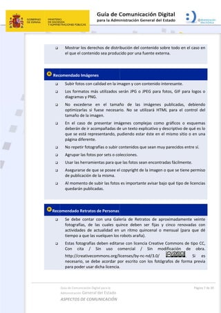  

 
 Rec









 
Reco


Guía de Comu
Administración
ASPECTOS 
Mostrar 
el que el
omendado
Subir fot
Los form
diagram
No  exc
optimiza
tamaño 
En  el  ca
deberán
que se e
página d
No repet
Agrupar 
Usar las 
Asegura
de publi
Al mome
quedará
omendado 
Se  debe
fotografí
actividad
tiempo a
Estas fot
Con  ci
http://cr
necesari
para pod
nicación Digital
n General d
DE COMUN
los derech
l contenido 
 Imágenes
tos con calid
matos más 
as y PNG. 
ederse  en
arlas  si  fue
de la image
aso  de  pre
n de ir acom
está represe
diferente. 
tir fotografí
las fotos po
herramient
rse de que 
cación de la
ento de sub
n publicada
Retratos de
e  contar  co
ías,  de  las
des  de  actu
a que las vu
tografías de
ta  /  Sin
reativecom
io,  se  debe
der usar dic
l para la 
el Estado 
NICACIÓN  
os de distri
sea produc
dad en la im
utilizados s
  el  tamañ
se  necesar
en. 
esentar  imá
mpañadas de
entando, pu
ías o subir c
or sets o co
tas para que
se posee el
a misma. 
bir las fotos 
as. 
e Personas
on  una  Gale
  cuales  qu
ualidad  en 
uelquen los 
eben editar
n  uso  co
mons.org/l
e  acordar  p
cha licencia.
bución del 
cido por una
magen y con
serán JPG o
ño  de  las
rio.  No  se 
ágenes  com
e un texto e
udiendo es
contenidos 
lecciones.
e las fotos s
l copyright d
es importa
ería  de  Ret
uince  deben
un  ritmo  q
robots arañ
rse con lice
omercial 
icenses/by‐
or  escrito  c
. 
 
contenido 
a fuente ext
n contenido
o JPEG para
s  imágenes
utilizará  HT
mplejas  com
explicativo y
tar éste en
que sean m
sean encont
de la image
ante avisar b
tratos  de  a
n  ser  fijas 
quincenal  o
ña). 
ncia Creativ
/  Sin  m
‐nc‐nd/3.0/ 
con  los  fot
sobre todo
terna. 
o interesant
a fotos, GIF
s  publicad
TML  para  e
mo  gráficos
y descriptiv
 el mismo 
muy parecid
tradas fácilm
en o que se 
bajo qué tip
aproximada
y  cinco  re
o  mensual 
ve Common
modificación
ógrafos  de 
Pági
o en el caso 
e. 
F para logo
as,  debien
el  control 
s  o  esquem
vo de qué es
sitio o en u
os entre sí.
mente. 
tiene perm
po de licenc
amente  vein
enovadas  c
(para  que 
ns de tipo C
n  de  ob
.  Si 
forma  pre
na 7 de 30 
en 
s o 
ndo 
del 
mas 
s lo 
una 
miso 
cias 
nte 
con 
dé 
CC, 
bra. 
es 
evia 
 