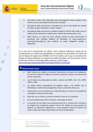  




 
En  el  ca
consider
uso de le
lenguas d
las perso
http://ww
 Rec







 
Guía de Comu
Administración
ASPECTOS 
Esta  gale
web en l
Esta gale
de redes
Esta gale
refiera (o
Debe  ha
personaj
www.lam
disponib
so  de  la  in
aciones en 
enguas de s
de signos e
onas sordas,
ww.boe.es/
omendado
Subir víd
En caso 
menor re
Los form
.MPG y .
Los  víde
identifiq
Proporci
lo posibl
Describi
El usuari
La durac
en ningú
división 
audio o v
nicación Digital
n General d
DE COMUN
ería  debe e
los que sea 
ería debe a
s sociales (F
ería debe a
otros minist
acerse  un  c
je  (por  ej
moncloa.go
ble. 
ncorporació
materia de
signos (Ley 
spañolas y 
, con discap
/boe/dias/2
 videos 
deos con ca
de tratarse
esolución.
matos más a
.MP4. 
eos  deben 
quen, nomb
ionar una t
le la opción
r con un títu
io podrá op
ción de los v
ún caso se 
en  pequeñ
vídeo que e
l para la 
el Estado 
NICACIÓN  
estar  dispo
posible (ins
anunciarse y
Facebook, T
nunciarse y
terios, insti
censo  de  s
jemplo,  Re
ob.es)  para
ón  de  vídeo
 accesibilid
27/2007, d
se regulan 
pacidades a
2007/10/24
alidad y con
e de vídeos 
adecuados d
acompaña
re del prota
ranscripción
 de sólo aud
ulo y un bre
ptar entre vi
vídeos se re
deberían su
ños  fragme
están relacio
nible  para 
stitucional o
y recordars
uenti, Twitt
y enlazarse 
tuciones, m
sitios  oficia
egistro  de 
a  publicar 
os  u  otro  m
ad, se respe
de 23 de oc
los medios 
uditivas y so
4/pdfs/A432
ntenido inte
con mucha
de vídeo a 
rse  de  pal
agonista, tít
n en texto d
dio. 
eve resume
isualizar o d
ecomienda 
uperar más
entos  o  com
onados en f
 
descargárse
o propio). 
e una vez a
ter). 
desde la re
medios de co
ales  donde 
diputados
la  mejor
material  au
etarán las n
ctubre, por
de apoyo a
ordo‐ciegas
251‐43259.p
eresante y 
a resolución
utilizar son
abras  clave
tulo y conte
del vídeo, a
n lo que se 
descargar el
sean de un
s de 10. Uti
mo  podcas
forma de ep
ela  desde  a
al mes desd
ed de sitios 
omunicació
ya  está  re
s  en  www
r  fotografí
udiovisual, 
normativas 
r la que se 
a la comuni
s:  
pdf) 
útil para lo
n, ofrecer u
n WMV, .AV
es  y  de  cré
enido, fecha
así como en
va a visuali
l vídeo. 
n máximo d
lizar en cas
sts  (serie  d
pisodios). 
Pági
aquellos  sit
de las cuen
web a que
n, etc.). 
eferenciado
w.congreso.
ía  posible 
aparte  de 
en materia 
reconocen 
cación oral 
os ciudadan
una versión 
VI, .FLV, .MO
éditos  que
a, etc. 
n la medida 
izar. 
de 5 minuto
so contrario
e  ficheros 
na 9 de 30 
tios 
tas 
e se 
o  el 
.es, 
y 
las 
de 
las 
de 
nos.  
de 
OV, 
  lo 
de 
os y 
o la 
de 
 