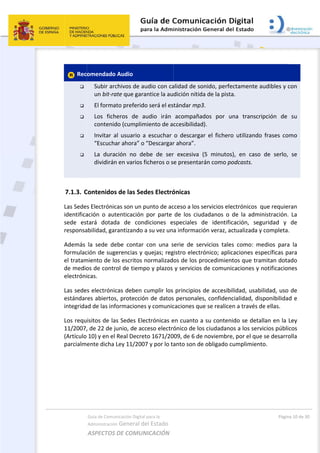  
 Rec





 
7.1.3. C
Las Sede
identifica
sede  est
responsa
Además 
formulac
el tratam
de medio
electróni
Las sede
estándar
integrida
Los requ
11/2007,
(Artículo 
parcialm
 
 
 
 
Guía de Comu
Administración
ASPECTOS 
omendado
Subir arc
un bit‐ra
El forma
Los  fich
contenid
Invitar  a
“Escucha
La  dura
dividirán
Contenidos
s Electrónic
ación  o  aut
tará  dotad
abilidad, gar
la  sede  de
ción de sug
miento de lo
os de contr
icas.  
s electrónic
res abiertos
ad de las inf
isitos de la
, de 22 de j
10) y en el 
ente dicha 
nicación Digital
n General d
DE COMUN
 Audio 
chivos de a
ate que gara
ato preferid
heros  de  a
do (cumplim
al  usuario  a
ar ahora” o 
ción  no  de
n en varios f
s de las Sed
cas son un p
tenticación 
da  de  con
rantizando 
ebe  contar 
erencias y 
os escritos n
rol de tiemp
cas deben c
s, protecció
formaciones
s Sedes Ele
unio, de ac
Real Decre
Ley 11/200
l para la 
el Estado 
NICACIÓN  
udio con ca
antice la au
o será el es
audio  irán 
miento de a
a  escuchar 
“Descargar
ebe  de  ser
ficheros o s
des Electró
punto de ac
por  parte 
diciones  e
a su vez un
con  una  s
quejas; reg
normalizad
po y plazos 
cumplir los 
ón de datos
s y comunic
ectrónicas e
ceso electró
to 1671/20
07 y por lo ta
alidad de so
dición nítid
tándar mp3
acompaña
ccesibilidad
o  descarga
r ahora”. 
r  excesiva 
e presentar
ónicas 
cceso a los s
de  los  ciud
speciales  d
a informaci
serie  de  se
gistro electr
os de los p
y servicios 
principios 
s personales
caciones qu
en cuanto a
ónico de los
009, de 6 de
anto son de
 
onido, perfe
a de la pista
3. 
dos  por  u
d). 
ar  el  fichero
(5  minutos
rán como po
servicios ele
dadanos  o 
de  identific
ón veraz, a
rvicios  tale
rónico; aplic
rocedimien
de comuni
de accesibi
s, confiden
e se realice
a su conten
s ciudadano
e noviembre
e obligado c
ectamente a
a. 
una  transcr
o  utilizando
s),  en  caso
odcasts. 
ectrónicos  
de  la  adm
cación,  seg
ctualizada y
s  como:  m
caciones es
ntos que tra
icaciones y 
ilidad, usab
cialidad, di
en a través d
ido se deta
os a los serv
e, por el que
cumplimien
Págin
audibles y c
ripción  de 
o  frases  co
o  de  serlo, 
que requier
inistración. 
guridad  y 
y completa.
medios  para
specíficas p
amitan dota
notificacion
bilidad, uso 
sponibilidad
de ellas. 
allan en la L
vicios públic
e se desarro
to. 
a 10 de 30 
con 
su 
mo 
se 
ran 
La 
de 
.  
a  la 
ara 
ado 
nes 
de 
d e 
Ley 
cos 
olla 
 