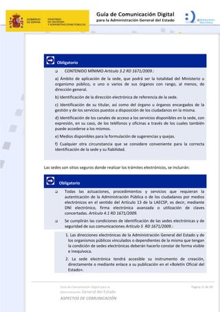Guía de Comunicación Digital para la 
Administración General del Estado 
ASPECTOS DE COMUNICACIÓN  
  Página 11 de 30 
 
 
   Obligatorio 
 CONTENIDO MÍNIMO Artículo 3.2 RD 1671/2009.: 
a)  Ámbito  de  aplicación  de  la  sede,  que  podrá  ser  la  totalidad  del  Ministerio  u 
organismo  público,  o  uno  o  varios  de  sus  órganos  con  rango,  al  menos,  de 
dirección general. 
b) Identificación de la dirección electrónica de referencia de la sede. 
c)  Identificación  de  su  titular,  así  como  del  órgano  u  órganos  encargados  de  la 
gestión y de los servicios puestos a disposición de los ciudadanos en la misma. 
d) Identificación de los canales de acceso a los servicios disponibles en la sede, con 
expresión, en su caso, de los teléfonos y oficinas a través de los cuales también 
puede accederse a los mismos. 
e) Medios disponibles para la formulación de sugerencias y quejas. 
f)  Cualquier  otra  circunstancia  que  se  considere  conveniente  para  la  correcta 
identificación de la sede y su fiabilidad. 
 
Las sedes son sitios seguros donde realizar los trámites electrónicos, se incluirán:  
     Obligatorio 
 Todas  las  actuaciones,  procedimientos  y  servicios  que  requieran  la 
autenticación de la Administración Pública o de los ciudadanos por medios 
electrónicos en el sentido del Artículo 13 de la LAECSP, es decir, mediante 
DNI  electrónico,  firma  electrónica  avanzada  o  utilización  de  claves 
concertadas. Artículo 4.1 RD 1671/2009. 
 Se cumplirán las condiciones de identificación de las sedes electrónicas y de 
seguridad de sus comunicaciones Artículo 5  RD 1671/2009.:  
1. Las direcciones electrónicas de la Administración General del Estado y de 
los organismos públicos vinculados o dependientes de la misma que tengan 
la condición de sedes electrónicas deberán hacerlo constar de forma visible 
e inequívoca. 
2.  La  sede  electrónica  tendrá  accesible  su  instrumento  de  creación, 
directamente o mediante enlace a su publicación en el «Boletín Oficial del 
Estado». 
 