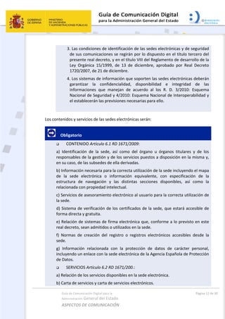Guía de Comunicación Digital para la 
Administración General del Estado 
ASPECTOS DE COMUNICACIÓN  
  Página 12 de 30 
 
3. Las condiciones de identificación de las sedes electrónicas y de seguridad 
de sus comunicaciones se regirán por lo dispuesto en el título tercero del 
presente real decreto, y en el título VIII del Reglamento de desarrollo de la 
Ley  Orgánica  15/1999,  de  13  de  diciembre,  aprobado  por  Real  Decreto 
1720/2007, de 21 de diciembre. 
4. Los sistemas de información que soporten las sedes electrónicas deberán 
garantizar  la  confidencialidad,  disponibilidad  e  integridad  de  las 
informaciones  que  manejan  de  acuerdo  al  los  R.  D.  3/2010:  Esquema 
Nacional de Seguridad y 4/2010: Esquema Nacional de Interoperabilidad y 
el establecerán las previsiones necesarias para ello. 
 
Los contenidos y servicios de las sedes electrónicas serán:  
     Obligatorio 
 CONTENIDO Artículo 6.1 RD 1671/2009: 
a)  Identificación  de  la  sede,  así  como  del  órgano  u  órganos  titulares  y  de  los 
responsables de la gestión y de los servicios puestos a disposición en la misma y, 
en su caso, de las subsedes de ella derivadas. 
b) Información necesaria para la correcta utilización de la sede incluyendo el mapa 
de  la  sede  electrónica  o  información  equivalente,  con  especificación  de  la 
estructura  de  navegación  y  las  distintas  secciones  disponibles,  así  como  la 
relacionada con propiedad intelectual. 
c) Servicios de asesoramiento electrónico al usuario para la correcta utilización de 
la sede. 
d) Sistema de verificación de los certificados de la sede, que estará accesible de 
forma directa y gratuita. 
e) Relación de sistemas de firma electrónica que, conforme a lo previsto en este 
real decreto, sean admitidos o utilizados en la sede. 
f)  Normas  de  creación  del  registro  o  registros  electrónicos  accesibles  desde  la 
sede. 
g)  Información  relacionada  con  la  protección  de  datos  de  carácter  personal, 
incluyendo un enlace con la sede electrónica de la Agencia Española de Protección 
de Datos. 
 SERVICIOS Artículo 6.2 RD 1671/200.: 
a) Relación de los servicios disponibles en la sede electrónica. 
b) Carta de servicios y carta de servicios electrónicos. 
 