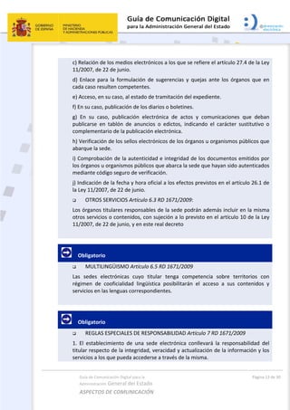 Guía de Comunicación Digital para la 
Administración General del Estado 
ASPECTOS DE COMUNICACIÓN  
  Página 13 de 30 
 
c) Relación de los medios electrónicos a los que se refiere el artículo 27.4 de la Ley 
11/2007, de 22 de junio. 
d)  Enlace  para  la  formulación  de  sugerencias  y  quejas  ante  los  órganos  que  en 
cada caso resulten competentes. 
e) Acceso, en su caso, al estado de tramitación del expediente. 
f) En su caso, publicación de los diarios o boletines. 
g)  En  su  caso,  publicación  electrónica  de  actos  y  comunicaciones  que  deban 
publicarse  en  tablón  de  anuncios  o  edictos,  indicando  el  carácter  sustitutivo  o 
complementario de la publicación electrónica. 
h) Verificación de los sellos electrónicos de los órganos u organismos públicos que 
abarque la sede. 
i) Comprobación de la autenticidad e integridad de los documentos emitidos por 
los órganos u organismos públicos que abarca la sede que hayan sido autenticados 
mediante código seguro de verificación. 
j) Indicación de la fecha y hora oficial a los efectos previstos en el artículo 26.1 de 
la Ley 11/2007, de 22 de junio. 
 OTROS SERVICIOS Artículo 6.3 RD 1671/2009: 
Los órganos titulares responsables de la sede podrán además incluir en la misma 
otros servicios o contenidos, con sujeción a lo previsto en el artículo 10 de la Ley 
11/2007, de 22 de junio, y en este real decreto 
 
     Obligatorio 
 MULTILINGÜISMO Artículo 6.5 RD 1671/2009 
Las  sedes  electrónicas  cuyo  titular  tenga  competencia  sobre  territorios  con 
régimen  de  cooficialidad  lingüística  posibilitarán  el  acceso  a  sus  contenidos  y 
servicios en las lenguas correspondientes. 
 
     Obligatorio 
 REGLAS ESPECIALES DE RESPONSABILIDAD Artículo 7 RD 1671/2009 
1.  El  establecimiento  de  una  sede  electrónica  conllevará  la  responsabilidad  del 
titular respecto de la integridad, veracidad y actualización de la información y los 
servicios a los que pueda accederse a través de la misma. 
 