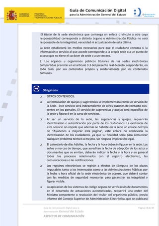 Guía de Comunicación Digital para la 
Administración General del Estado 
ASPECTOS DE COMUNICACIÓN  
  Página 14 de 30 
 
 El  titular  de  la  sede  electrónica  que  contenga  un  enlace  o  vínculo  a  otra  cuya 
responsabilidad corresponda a distinto órgano o Administración Pública no será 
responsable de la integridad, veracidad ni actualización de esta última. 
La  sede  establecerá  los  medios  necesarios  para  que  el  ciudadano  conozca  si  la 
información o servicio al que accede corresponde a la propia sede o a un punto de 
acceso que no tiene el carácter de sede o a un tercero. 
2.  Los  órganos  u  organismos  públicos  titulares  de  las  sedes  electrónicas 
compartidas previstas en el artículo 3.3 del presente real decreto, responderán, en 
todo  caso,  por  sus  contenidos  propios  y  solidariamente  por  los  contenidos 
comunes. 
 
     Obligatorio 
 OTROS CONTENIDOS: 
 La formulación de quejas y sugerencias se implementará como un servicio de 
la Sede.  Este servicio será independiente de otros buzones de contacto exis‐
tentes en los portales. El servicio de sugerencias y quejas será específico de 
la sede y figurará en la carta de servicios. 
 Al  ser  un  servicio  de  la  sede,  las  sugerencias  y  quejas,  requerirán 
identificación o autenticación por parte de los ciudadanos. La existencia de 
este servicio no impide que además se habilite en la sede un enlace del tipo 
de  “Ayúdenos  a  mejorar  esta  página”,  este  enlace  no  conllevaría  la 
identificación  de  los  ciudadanos,  ya  que  su  finalidad  sería  para  comunicar 
cualquier problema técnico o mejora, sin ninguna implicación legal. 
 El calendario de días hábiles, la fecha y la hora deberán figurar en la sede. Los 
sellos o marcas de tiempo, que acrediten la fecha de adopción de los actos y 
documentos que se emitan, deberán indicar la fecha y la hora y en general 
todos  los  procesos  relacionados  con  el  registro  electrónico,  las 
comunicaciones o las notificaciones. 
 Los  registros  electrónicos  se  regirán  a  efectos  de  cómputo  de  los  plazos 
imputables tanto a los interesados como a las Administraciones Públicas por 
la fecha y hora oficial de la sede electrónica de acceso, que deberá contar 
con  las  medidas  de  seguridad  necesarias  para  garantizar  su  integridad  y 
figurar visible. 
 La aplicación de los sistemas de código seguro de verificación de documentos 
en  el  desarrollo  de  actuaciones  automatizadas,  requerirá  una  orden  del 
Ministro competente o resolución del titular del organismo público, previo 
informe del Consejo Superior de Administración Electrónica, que se publicará 
 