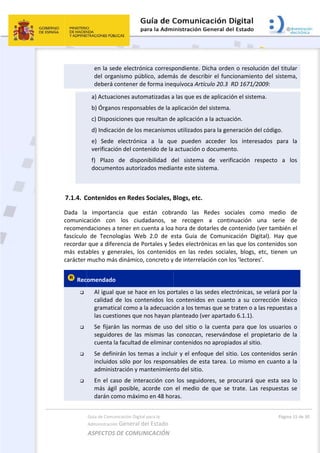  
7.1.4. C
Dada  la
comunica
recomen
fascículo
recordar 
más  esta
carácter 
 Rec




Guía de Comu
Administración
ASPECTOS 
en la sed
del orga
deberá c
a) Actuac
b) Órgano
c) Disposi
d) Indicac
e)  Sede 
verificació
f)  Plazo 
documen
 
Contenidos
  importan
ación  con 
ndaciones a 
  de  Tecno
que a difer
ables  y  gen
mucho más
omendado
Al igual 
calidad 
gramatic
las cuest
Se  fijará
seguidor
cuenta la
Se defin
incluidos
administ
En el ca
más  ági
darán co
nicación Digital
n General d
DE COMUN
de electrón
anismo púb
contener de
ciones autom
os responsa
iciones que
ción de los m
electrónica
ón del cont
de  dispon
ntos autoriza
s en Redes
ncia  que  e
los  ciud
tener en cu
logías  Web
rencia de P
nerales,  los
s dinámico,
  
que se hace
de  los  cont
cal como a l
tiones que n
án  las  norm
res  de  las 
a facultad d
irán los tem
s sólo por l
tración y ma
so de inter
l  posible,  a
omo máxim
l para la 
el Estado 
NICACIÓN  
nica corresp
lico, ademá
e forma ineq
matizadas a
ables de la a
 resultan de
mecanismo
a  a  la  qu
enido de la 
nibilidad  d
ados media
 Sociales, B
están  cobr
adanos,  s
uenta a loa
b  2.0  de  e
ortales y Se
  contenido
 concreto y
e en los po
tenidos  los
la adecuació
nos hayan p
mas  de  uso 
mismas  las
de eliminar 
mas a inclu
los respons
antenimien
racción con
acorde  con 
o en 48 hor
pondiente. 
ás de descr
quívoca Art
a las que es 
aplicación d
e aplicación
s utilizados
ue  pueden 
actuación o
del  sistema
ante este sis
Blogs, etc.
rando  las 
e  recogen
 hora de do
esta  Guía  d
edes electró
os  en  las  re
y de interrel
rtales o las
  contenido
ón a los tem
planteado (v
del  sitio  o
s  conozcan,
contenidos
ir y el enfo
sables de e
nto del sitio.
n los seguid
el  medio 
ras.  
 
Dicha orde
ribir el func
tículo 20.3  R
de aplicació
el sistema. 
n a la actuac
 para la gen
acceder  l
o documen
a  de  verif
stema. 
 
Redes  soc
n  a  contin
otarles de c
de  Comunic
ónicas en la
edes  sociale
ación con lo
s sedes elec
os  en  cuant
mas que se 
ver apartad
  la  cuenta 
,  reservánd
 no apropia
oque del sit
sta tarea. L
. 
dores, se pr
de  que  se 
n o resoluc
cionamiento
RD 1671/20
ón el sistem
ción. 
neración de
los  interes
to. 
ficación  re
ciales  com
nuación  u
contenido (v
cación  Digi
as que los c
es,  blogs,  e
os ‘lectores
ctrónicas, se
to  a  su  cor
traten o a la
do 6.1.1). 
para  que  l
dose  el  pro
ados al sitio
tio. Los con
Lo mismo e
rocurará qu
trate.  Las 
Págin
ción del titu
o del sistem
009: 
ma. 
l código. 
ados  para 
specto  a 
mo  medio 
na  serie 
ver también
tal).  Hay  q
ontenidos s
etc,  tienen
s’. 
e velará por
rrección  léx
as repuesta
los  usuarios
pietario  de
. 
ntenidos ser
en cuanto a
ue esta sea
respuestas 
a 15 de 30 
ular 
ma, 
la 
los 
de 
de 
n el 
que 
son 
un 
r la 
xico 
as a 
s  o 
e  la 
rán 
a la 
a lo 
se 
 