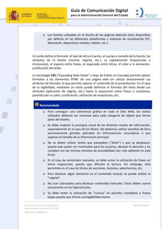 Guía 
Adm
ASPE
 
de Comunicaci
inistración Gen
ECTOS GENERAL
 

 
Un estilo
atributos
minúscul
justificac
La tecno
formatos
atributos
de  la  leg
atributos
pasando 
 Rec







ión Digital para
neral del Estado
LES   
 Las fuen
por  defe
Macinto
o define el fo
s  de  la  f
las), el espa
ción del text
logía CSS ("
s  a  los  ele
s de format
gibilidad,  m
s  (aplicació
por su colo
comendado
 Para  co
utilizado
parte de
 Se debe
especial
excesiva
superen 
 No  se  d
puesto q
cumplen
Guía). 
 En el cas
letras  m
permitid
 Para des
“negrita
 No usar 
únicame
 Se  debe
largas pu
a 
o  
ntes utilizad
ecto  en  las
osh, disposit
ormato: el t
uente  (no
acio entre 
to. 
"Cascading 
ementos  HT
to, lo que pe
mediante  un
n  de  negri
or, justificac
o 
nseguir  un
os  deberán 
el diseño. 
 respetar la
mente en e
amente  gra
el tamaño 
deben  utiliz
que suelen 
n con las no
so de conte
mayúsculas,
do en el caso
stacar algú
”. 
subrayado
ente en los h
e  evitar  la 
uesto que o
das en el di
s  diferentes
tivos móvile
tipo de letra
rmal,  negr
líneas, el e
Style Sheet
TML  de  un
ermite sepa
n  estilo  pu
ita,  etc.)  h
ción, utilizac
a  coherenc
ser  comun
a jerarquía 
el caso de lo
andes  aplic
de la inform
zar  textos  q
ser incómo
ormas mínim
enidos textu
,  puesto  q
o de títulos
n elemento
s para dest
hipervínculo
utilización 
ofrece una l
 
seño de las
s  plataform
es, tablets, e
a o fuente, 
rita,  etc.), 
spaciado e
t" u Hoja de
na  página 
arar el cont
ede  definir
asta  la  sep
ción de may
cia  gráfica 
nes  para  ca
visual de lo
os títulos. N
cados  en 
mación prin
que  parpad
odos para lo
mas de acce
uales, se de
que  dificult
 de seccion
o en el con
tacar conte
os.  
de  “cursiva
egibilidad m
s páginas d
mas  y  sistem
etc.). 
el cuerpo o
su  capita
ntre letras,
e Estilos en 
web  sin  u
enido de la
rse  el  form
paración  en
yúsculas, et
en  todo  e
ada  categor
os distintos
o debemos
informacio
cipal. 
deen  (“blin
os usuarios,
esibilidad (v
ebe evitar l
ta  la  lectu
es, botones
ntenido  text
nidos textu
a”  en  párr
menor. 
eberán est
mas  de  visu
o tamaño de
alización  (m
, el color y 
Cascada) p
utilizar  dire
a presentaci
ato  del  tex
ntre  líneas 
c. 
el  Sitio  We
ría  de  obje
s niveles de
s utilizar tam
nes  secund
k”)  o  que 
 desvían la 
ver más ade
a utilización
ura.  Sin  e
s, advertenc
tual, se pu
uales. Éstos 
afos  compl
Página 20 de 
 
ar disponib
ualización  (
e la fuente, 
mayúsculas
la alineació
permite apli
ctamente 
ión. En el ca
xto  desde  s
o  caracter
eb,  los  esti
to  que  for
e informaci
maños de le
darias  o  q
se  desplac
atención y 
elante en e
n de frases 
mbargo,  e
cias, etc.  
ede utilizar
deben usa
letos  o  fra
80 
bles 
PC, 
los 
o 
ón‐
car 
sus 
aso 
sus 
res, 
ilos 
me 
ón, 
etra 
que 
en, 
no 
esta 
en 
está 
r la 
rse 
ses 
 