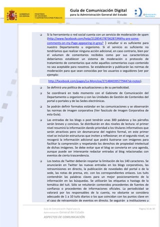 Guía de Comunicación Digital para la 
Administración General del Estado 
ASPECTOS DE COMUNICACIÓN  
  Página 16 de 30 
 
 Si la herramienta o red social cuenta con un servicio de moderación de spam 
(http://www.facebook.com/help/212854178736287/#Why‐are‐some‐
comments‐on‐my‐Page‐appearing‐in‐grey?  )  estudiar  si  es  suficiente  para 
nuestro  Departamento  u  organismo.  Si  el  servicio  es  suficiente  no 
tendríamos que realizar ninguna acción adicional, en caso contrario, bien por 
el  volumen  de  comentarios  recibidos  como  por  sus  características 
deberíamos  establecer  un  sistema  de  moderación  o  protocolo  de 
tratamiento de comentarios que evite aquellos comentarios cuyo contenido 
no sea aceptable para nosotros. Se establecerán y publicarán las normas de 
moderación para que sean conocidas por los usuarios o seguidores (ver por 
ejemplo: 
 http://facebook.com/pages/La‐Moncloa/271484039577944?sk=notes). 
 Se definirá una política de actualizaciones y de su periodicidad.  
 Se  coordinará  en  todo  momento  con  el  Gabinete  de  Comunicación  del 
Departamento u organismo y con las Unidades de Gestión de Contenidos del 
portal o portales y de las Sedes electrónicas. 
 Se podrán definir formatos estándar en las comunicaciones y se observarán 
las normas de imagen corporativa (Ver fascículo de Imagen Corporativa de 
esta Guía). 
 Las entradas de los blogs o post tendrán unas 300 palabras y los párrafos 
serán breves y concisos. Se distribuirán en dos niveles de lectura: el primer 
nivel resumirá la información dando prioridad a los titulares informativos que 
serán  atractivos  pero  sin  desmarcarse  del  registro  formal,  en  este  primer 
nivel se incluirán estructuras que inviten a reflexionar; en el segundo nivel, se 
recogerá  la  información  adicional  que  podrá  ilustrarse  con  imágenes  para 
facilitar la comprensión y respetando los derechos de propiedad intelectual 
de dichas imágenes. Se debe evitar que el blog se convierta en una agenda, 
aunque  puede  ser  interesante  redactar  entradas  al  blog  relacionadas  con 
eventos de cierta trascendencia. 
 Los textos de Twitter deberán respetar la limitación de los 140 caracteres. Se 
anunciarán  en  Twitter  las  nuevas  entradas  en  los  blogs  corporativos,  las 
retrasmisiones  en  directo,  la  publicación  de  novedades  del  portal  o  de  la 
sede,  las  notas  de  prensa,  etc.  con  los  correspondientes  enlaces.  Los  tuits 
contendrán  las  palabras  claves  para  un  mejor  posicionamiento  de  la 
información  en  las  búsquedas.  Se  utilizarán  las  etiquetas  o  hastags  de  la 
temática del tuit. Sólo se retuiterán contenidos procedentes de fuentes de 
confianza  o  procedentes  de  informaciones  oficiales.  La  periodicidad  se 
valorará  por  los  responsables  de  la  cuenta,  no  obstante  se  considera 
adecuado de 1 a 10 tuits diarios o los que coincidan con los puntos clave en 
el caso de retrasmisión de eventos en directo. Se seguirán  a instituciones u 
 