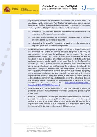 Guía de Comunicación Digital para la 
Administración General del Estado 
ASPECTOS DE COMUNICACIÓN  
  Página 17 de 30 
 
organismos  y  expertos  en  actividades  relacionadas  con  nuestro  perfil.  Las 
cuentas de twitter deberán ser “verificadas” para garantizar que se trata de 
las cuentas oficiales. Se valorarán las respuestas a preguntas o comentarios 
de los seguidores. El objetivo de la cuenta de Twitter puede ser:  
 Información y difusión: con mensajes unidireccionales para informar a las 
personas o perfiles que se hayan suscrito. 
 Relacional  y  comunicación:  se  mantienen  conversaciones  y  se  crean 
relaciones con los suscriptores a la cuenta. 
 Asistencial  y  de  atención  ciudadana:  se  centran  en  dar  respuesta  a 
preguntas y dudas de plantean los seguidores. 
 En FACEBOOK se usará la opción de ‘página oficial’, no la de perfil individual. 
Se  anunciarán  en  Twitter  las  nuevas  entradas  del  portal  o  la  sede,  las 
retrasmisiones  en  directo,  la  publicación  de  novedades  del  portal: 
presentaciones,  vídeos,  etc.  Evitar  la  publicación  automática  de  tuis  en 
Facebook ya que la redacción en ambas herramientas es distinta. Evitar que 
cualquier  seguidor  pueda  escribir  en  el  muro  (opción  en  Configuración). 
Permitir que  sólo se puedan visualizar los mensajes de los administradores 
de  la  página.  Configurar  las  notificaciones  de  la  página.  Se  valorarán  las 
respuestas a preguntas o comentarios de los seguidores. Las condiciones de 
uso se pueden publicar bien en el botón de «About», que describe la página y 
en  su  caso  sus  condiciones  de  uso  o  también  en  una  página  de  «Notes» 
especialmente editada, y a la que se accede, o bien desde la sección de Notas 
o bien desde un banner en la portada (opción preferible, sobre todo durante 
los  primeros  meses  y  hasta  que  el  usuario  conozca  la  existencia  de  este 
contenido,  es  el  caso  de  http://facebook.com/pages/La‐
Moncloa/271484039577944?sk=notes).  
 En el caso de YOUTUBE no vincularlo a la cuenta de Facebook o Twitter, es 
preferible controlar manualmente la difusión de vídeos para que se adapten 
a este canal. 
 Con LINKEDIN se puede crear Grupos de interés alrededor de una iniciativa o 
proyecto  concreto  bien  para  publicar  información  y  novedades  o  para 
realizar  sondeos  y  encuestas  sobre  el  tema  de  interés.  El  nombre  de  la 
organización  está  limitado  a  100  caracteres  y  su  descripción  entre  200  y 
2000, para la URL del sitio el máximo es de 256 caracteres. 
 
 