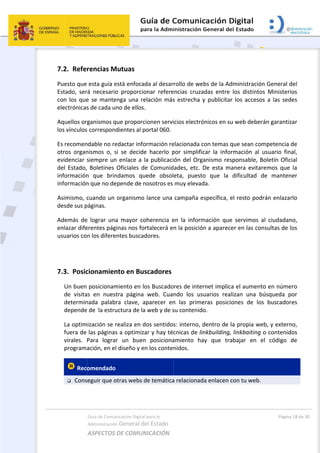 7
P
E
c
e
A
l
E
o
e
d
i
i
A
d
A
e
u
 
7
 
7.2. Refe
Puesto que
Estado,  ser
con los que
electrónicas
Aquellos or
los vínculos
Es recomen
otros  organ
evidenciar 
del  Estado,
información
información
Asimismo, c
desde sus p
Además  de
enlazar dife
usuarios co
7.3. Posic
Un buen
de  visita
determin
depende
La optim
fuera de 
virales. 
program
 Rec
 Cons
Guía de Comu
Administración
ASPECTOS 
rencias M
 esta guía e
rá  necesario
e se mante
s de cada u
rganismos q
s correspon
ndable no re
nismos  o,  s
siempre un
  Boletines 
n  que  brin
n que no de
cuando un 
páginas. 
e  lograr  una
erentes pág
n los difere
cionamien
 posicionam
as  en  nues
nada  palab
e de  la estru
mización se r
las páginas
Para  logra
ación, en el
omendado
seguir que o
nicación Digital
n General d
DE COMUN
Mutuas 
está enfoca
o  proporcio
enga una re
no de ellos.
que proporc
dientes al p
edactar info
si  se  decide
n enlace a l
Oficiales  d
ndamos  qu
epende de n
organismo 
a  mayor  co
ginas nos fo
entes buscad
nto en Bus
miento en lo
tra  página 
ra  clave,  a
uctura de la
realiza en d
s a optimiza
r  un  buen
l diseño y e
  
otras webs d
l para la 
el Estado 
NICACIÓN  
da al desar
onar  refere
elación más
. 
cionen servi
portal 060.
ormación re
e  hacerlo  p
la publicaci
e  Comunid
uede  obsol
nosotros es 
lance una 
oherencia  e
rtalecerá e
dores.  
scadores
os Buscado
web.  Cua
aparecer  en
a web y de s
dos sentido
ar y hay téc
n  posiciona
n los conte
de temática
rollo de we
encias  cruza
s estrecha 
icios electró
elacionada c
por  simplifi
ión del Org
ades,  etc. 
eta,  puest
muy elevad
campaña e
en  la  inform
n la posició
ores de inte
ndo  los  us
n  las  prime
su contenid
s: interno, 
cnicas de li
amiento  ha
nidos.  
a relacionad
 
ebs de la Ad
adas  entre 
y publicitar
ónicos en su
con temas q
car  la  infor
ganismo res
De  esta  ma
o  que  la 
da. 
específica, e
mación  que
ón a aparece
rnet implica
suarios  rea
eras  posicio
o. 
dentro de l
inkbuilding,
ay  que  tra
da enlacen c
dministració
los  distinto
r los acceso
u web debe
que sean co
rmación  al 
sponsable, 
anera  evita
dificultad 
el resto pod
e  servimos 
er en las co
a el aumen
lizan  una  b
ones  de  lo
la propia w
 linkbaiting
abajar  en 
con tu web.
Págin
ón General 
os  Minister
os a las sed
erán garanti
ompetencia
usuario  fin
Boletín Ofic
aremos  que
de  manten
drán enlaza
al  ciudada
onsultas de 
to en núme
búsqueda  p
os  buscado
eb, y exter
g o contenid
el  código 
.  
a 18 de 30 
del 
rios 
des 
zar 
 de 
nal, 
cial 
e  la 
ner 
arlo 
no, 
los 
ero 
por 
res 
no, 
dos 
de 
 