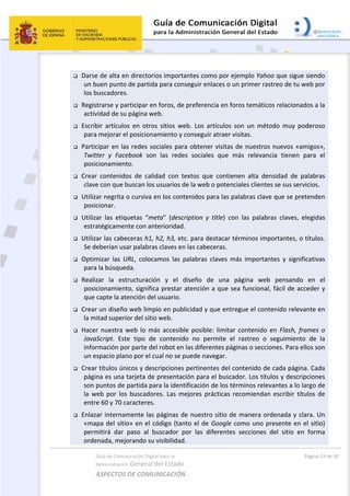 Guía de Comunicación Digital para la 
Administración General del Estado 
ASPECTOS DE COMUNICACIÓN  
  Página 19 de 30 
 
 Darse de alta en directorios importantes como por ejemplo Yahoo que sigue siendo 
un buen punto de partida para conseguir enlaces o un primer rastreo de tu web por 
los buscadores.  
 Registrarse y participar en foros, de preferencia en foros temáticos relacionados a la 
actividad de su página web. 
 Escribir  artículos  en  otros  sitios  web.  Los  artículos  son  un  método  muy  poderoso 
para mejorar el posicionamiento y conseguir atraer visitas.  
 Participar en las redes sociales para obtener visitas de nuestros nuevos «amigos», 
Twitter  y  Facebook  son  las  redes  sociales  que  más  relevancia  tienen  para  el 
posicionamiento. 
 Crear  contenidos  de  calidad  con  textos  que  contienen  alta  densidad  de  palabras 
clave con que buscan los usuarios de la web o potenciales clientes se sus servicios. 
 Utilizar negrita o cursiva en los contenidos para las palabras clave que se pretenden 
posicionar. 
 Utilizar  las  etiquetas  “meta”  (description  y  title)  con  las  palabras  claves,  elegidas 
estratégicamente con anterioridad. 
 Utilizar las cabeceras h1, h2, h3, etc. para destacar términos importantes, o títulos. 
Se deberían usar palabras claves en las cabeceras. 
 Optimizar  las  URL,  colocamos  las  palabras  claves  más  importantes  y  significativas 
para la búsqueda. 
 Realizar  la  estructuración  y  el  diseño  de  una  página  web  pensando  en  el 
posicionamiento, significa prestar atención a que sea funcional, fácil de acceder y 
que capte la atención del usuario. 
 Crear un diseño web limpio en publicidad y que entregue el contenido relevante en 
la mitad superior del sitio web. 
 Hacer nuestra web lo  más accesible posible: limitar contenido en Flash, frames o 
JavaScript.  Este  tipo  de  contenido  no  permite  el  rastreo  o  seguimiento  de  la 
información por parte del robot en las diferentes páginas o secciones. Para ellos son 
un espacio plano por el cual no se puede navegar. 
 Crear títulos únicos y descripciones pertinentes del contenido de cada página. Cada 
página es una tarjeta de presentación para el buscador. Los títulos y descripciones 
son puntos de partida para la identificación de los términos relevantes a lo largo de 
la web por los buscadores. Las mejores prácticas recomiendan escribir títulos de 
entre 60 y 70 caracteres. 
 Enlazar internamente las páginas de nuestro sitio de manera ordenada y clara. Un 
«mapa del sitio» en el código (tanto el de Google como uno presente en el sitio) 
permitirá  dar  paso  al  buscador  por  las  diferentes  secciones  del  sitio  en  forma 
ordenada, mejorando su visibilidad. 
 