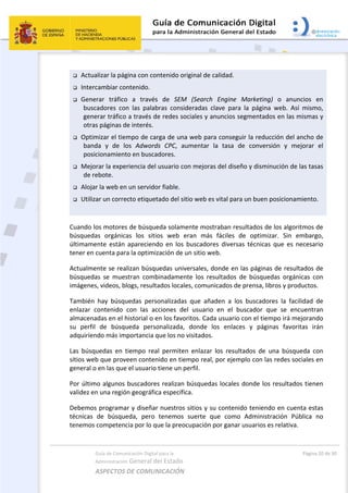 Guía de Comunicación Digital para la 
Administración General del Estado 
ASPECTOS DE COMUNICACIÓN  
  Página 20 de 30 
 
 Actualizar la página con contenido original de calidad. 
 Intercambiar contenido. 
 Generar  tráfico  a  través  de  SEM  (Search  Engine  Marketing)  o  anuncios  en 
buscadores  con  las  palabras  consideradas  clave  para  la  página  web.  Así  mismo, 
generar tráfico a través de redes sociales y anuncios segmentados en las mismas y 
otras páginas de interés. 
 Optimizar el tiempo de carga de una web para conseguir la reducción del ancho de 
banda  y  de  los  Adwords  CPC,  aumentar  la  tasa  de  conversión  y  mejorar  el 
posicionamiento en buscadores. 
 Mejorar la experiencia del usuario con mejoras del diseño y disminución de las tasas 
de rebote. 
 Alojar la web en un servidor fiable. 
 Utilizar un correcto etiquetado del sitio web es vital para un buen posicionamiento. 
 
Cuando los motores de búsqueda solamente mostraban resultados de los algoritmos de 
búsquedas  orgánicas  los  sitios  web  eran  más  fáciles  de  optimizar.  Sin  embargo, 
últimamente  están  apareciendo  en  los  buscadores  diversas  técnicas  que  es  necesario 
tener en cuenta para la optimización de un sitio web. 
Actualmente se realizan búsquedas universales, donde en las páginas de resultados de 
búsquedas  se  muestran  combinadamente  los  resultados  de  búsquedas  orgánicas  con 
imágenes, videos, blogs, resultados locales, comunicados de prensa, libros y productos.  
También  hay  búsquedas  personalizadas  que  añaden  a  los  buscadores  la  facilidad  de 
enlazar  contenido  con  las  acciones  del  usuario  en  el  buscador  que  se  encuentran 
almacenadas en el historial o en los favoritos. Cada usuario con el tiempo irá mejorando 
su  perfil  de  búsqueda  personalizada,  donde  los  enlaces  y  páginas  favoritas  irán 
adquiriendo más importancia que los no visitados. 
Las  búsquedas  en  tiempo  real  permiten  enlazar  los  resultados  de  una  búsqueda  con 
sitios web que proveen contenido en tiempo real, por ejemplo con las redes sociales en 
general o en las que el usuario tiene un perfil.  
Por último algunos buscadores realizan búsquedas locales donde los resultados tienen 
validez en una región geográfica específica.  
Debemos programar y diseñar nuestros sitios y su contenido teniendo en cuenta estas 
técnicas  de  búsqueda,  pero  tenemos  suerte  que  como  Administración  Pública  no 
tenemos competencia por lo que la preocupación por ganar usuarios es relativa. 
 